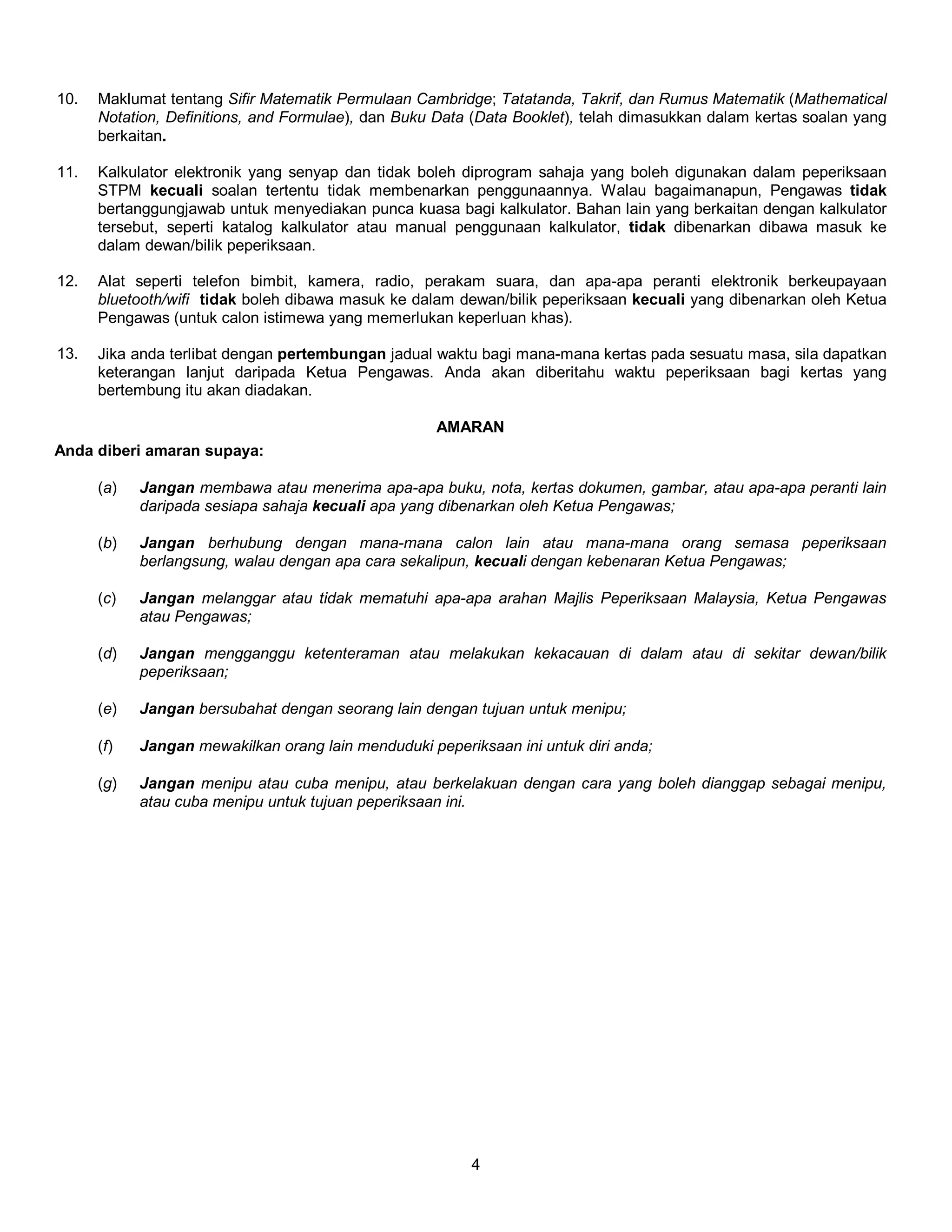 10. Maklumat tentang Sifir Matematik Permulaan Cambridge; Tatatanda, Takrif, dan Rumus Matematik (Mathematical 
Notation, Definitions, and Formulae), dan Buku Data (Data Booklet), telah dimasukkan dalam kertas soalan yang 
berkaitan. 
11. Kalkulator elektronik yang senyap dan tidak boleh diprogram sahaja yang boleh digunakan dalam peperiksaan 
STPM kecuali soalan tertentu tidak membenarkan penggunaannya. Walau bagaimanapun, Pengawas tidak 
bertanggungjawab untuk menyediakan punca kuasa bagi kalkulator. Bahan lain yang berkaitan dengan kalkulator 
tersebut, seperti katalog kalkulator atau manual penggunaan kalkulator, tidak dibenarkan dibawa masuk ke 
dalam dewan/bilik peperiksaan. 
12. Alat seperti telefon bimbit, kamera, radio, perakam suara, dan apa-apa peranti elektronik berkeupayaan 
bluetooth/wifi tidak boleh dibawa masuk ke dalam dewan/bilik peperiksaan kecuali yang dibenarkan oleh Ketua 
Pengawas (untuk calon istimewa yang memerlukan keperluan khas). 
13. Jika anda terlibat dengan pertembungan jadual waktu bagi mana-mana kertas pada sesuatu masa, sila dapatkan 
keterangan lanjut daripada Ketua Pengawas. Anda akan diberitahu waktu peperiksaan bagi kertas yang 
bertembung itu akan diadakan. 
AMARAN 
4 
Anda diberi amaran supaya: 
(a) Jangan membawa atau menerima apa-apa buku, nota, kertas dokumen, gambar, atau apa-apa peranti lain 
daripada sesiapa sahaja kecuali apa yang dibenarkan oleh Ketua Pengawas; 
(b) Jangan berhubung dengan mana-mana calon lain atau mana-mana orang semasa peperiksaan 
berlangsung, walau dengan apa cara sekalipun, kecuali dengan kebenaran Ketua Pengawas; 
(c) Jangan melanggar atau tidak mematuhi apa-apa arahan Majlis Peperiksaan Malaysia, Ketua Pengawas 
atau Pengawas; 
(d) Jangan mengganggu ketenteraman atau melakukan kekacauan di dalam atau di sekitar dewan/bilik 
peperiksaan; 
(e) Jangan bersubahat dengan seorang lain dengan tujuan untuk menipu; 
(f) Jangan mewakilkan orang lain menduduki peperiksaan ini untuk diri anda; 
(g) Jangan menipu atau cuba menipu, atau berkelakuan dengan cara yang boleh dianggap sebagai menipu, 
atau cuba menipu untuk tujuan peperiksaan ini. 
 
