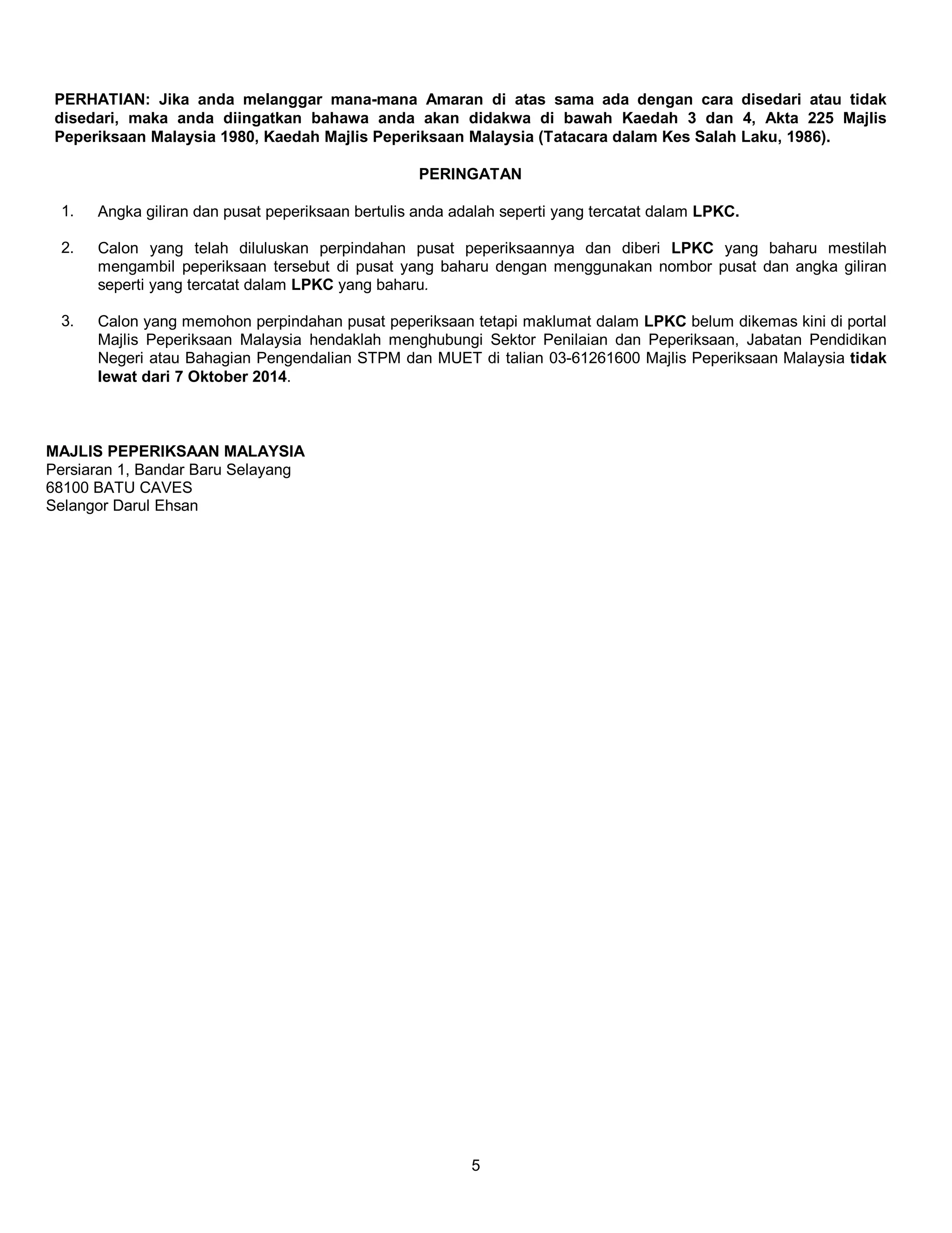 PERHATIAN: Jika anda melanggar mana-mana Amaran di atas sama ada dengan cara disedari atau tidak 
disedari, maka anda diingatkan bahawa anda akan didakwa di bawah Kaedah 3 dan 4, Akta 225 Majlis 
Peperiksaan Malaysia 1980, Kaedah Majlis Peperiksaan Malaysia (Tatacara dalam Kes Salah Laku, 1986). 
PERINGATAN 
1. Angka giliran dan pusat peperiksaan bertulis anda adalah seperti yang tercatat dalam LPKC. 
2. Calon yang telah diluluskan perpindahan pusat peperiksaannya dan diberi LPKC yang baharu mestilah 
mengambil peperiksaan tersebut di pusat yang baharu dengan menggunakan nombor pusat dan angka giliran 
seperti yang tercatat dalam LPKC yang baharu. 
3. Calon yang memohon perpindahan pusat peperiksaan tetapi maklumat dalam LPKC belum dikemas kini di portal 
Majlis Peperiksaan Malaysia hendaklah menghubungi Sektor Penilaian dan Peperiksaan, Jabatan Pendidikan 
Negeri atau Bahagian Pengendalian STPM dan MUET di talian 03-61261600 Majlis Peperiksaan Malaysia tidak 
lewat dari 7 Oktober 2014. 
5 
MAJLIS PEPERIKSAAN MALAYSIA 
Persiaran 1, Bandar Baru Selayang 
68100 BATU CAVES 
Selangor Darul Ehsan 
