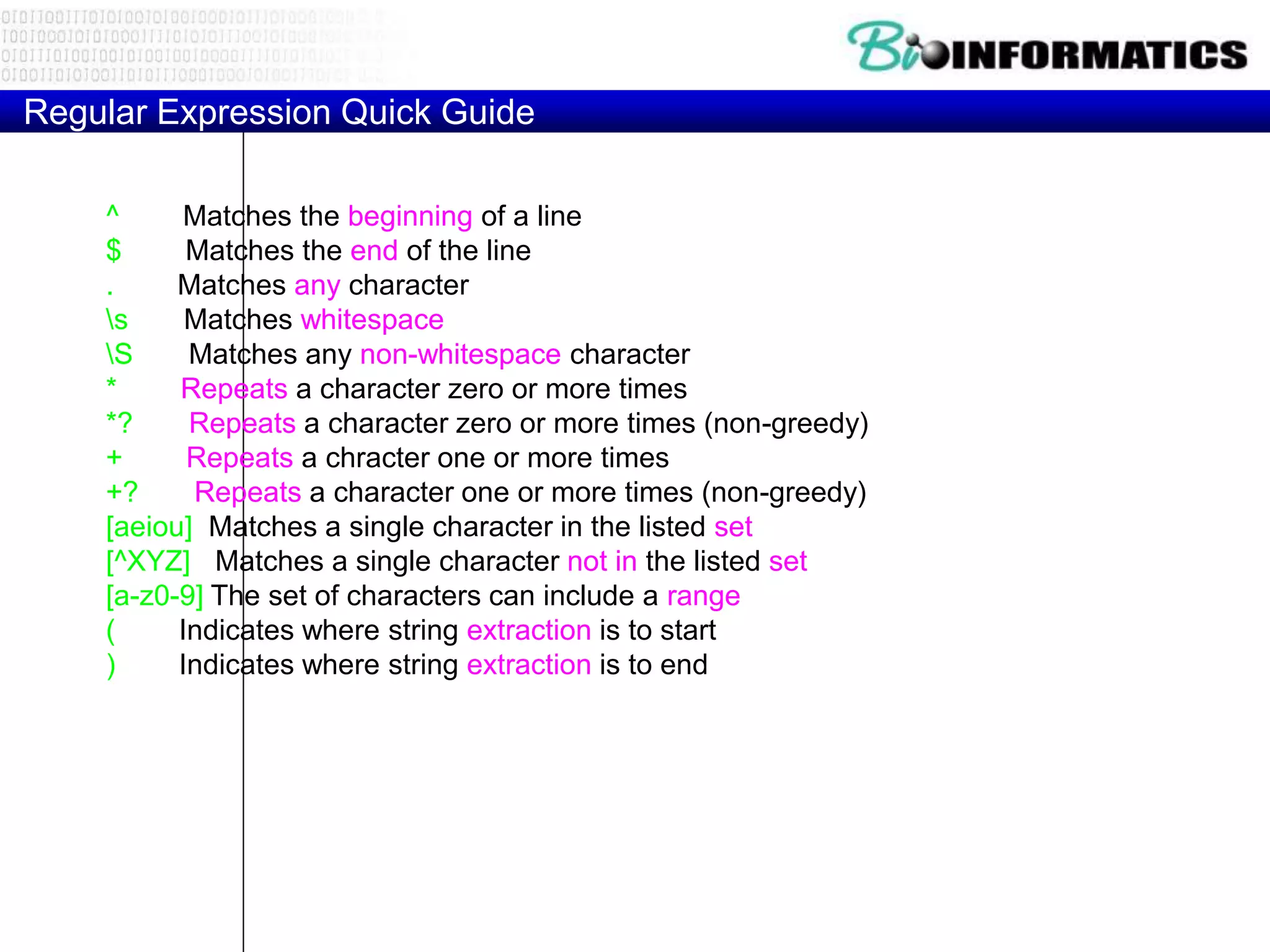 Regular Expression Quick Guide
^ Matches the beginning of a line
$ Matches the end of the line
. Matches any character
s Matches whitespace
S Matches any non-whitespace character
* Repeats a character zero or more times
*? Repeats a character zero or more times (non-greedy)
+ Repeats a chracter one or more times
+? Repeats a character one or more times (non-greedy)
[aeiou] Matches a single character in the listed set
[^XYZ] Matches a single character not in the listed set
[a-z0-9] The set of characters can include a range
( Indicates where string extraction is to start
) Indicates where string extraction is to end
 