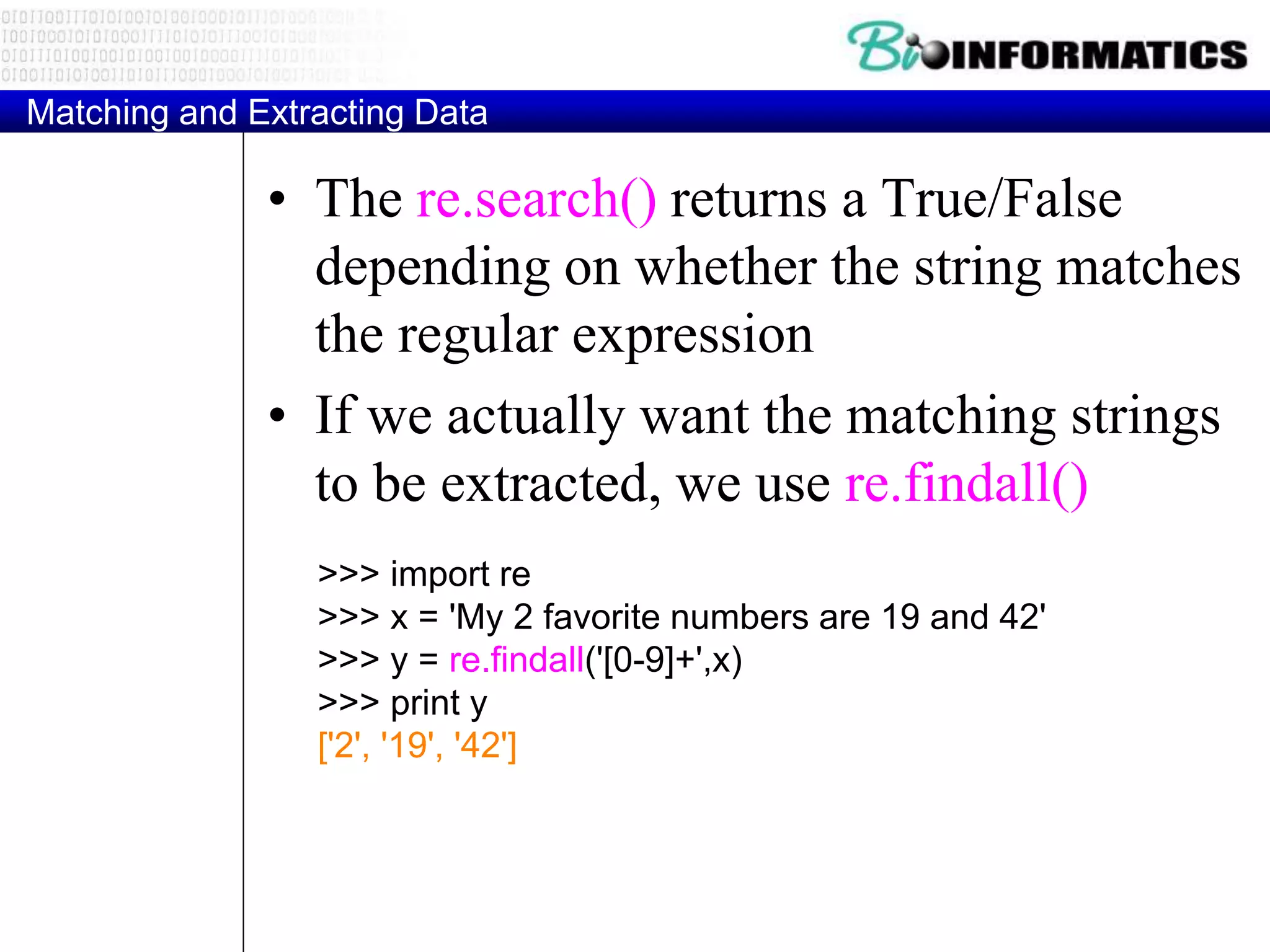 Matching and Extracting Data
• The re.search() returns a True/False
depending on whether the string matches
the regular expression
• If we actually want the matching strings
to be extracted, we use re.findall()
>>> import re
>>> x = 'My 2 favorite numbers are 19 and 42'
>>> y = re.findall('[0-9]+',x)
>>> print y
['2', '19', '42']
 
