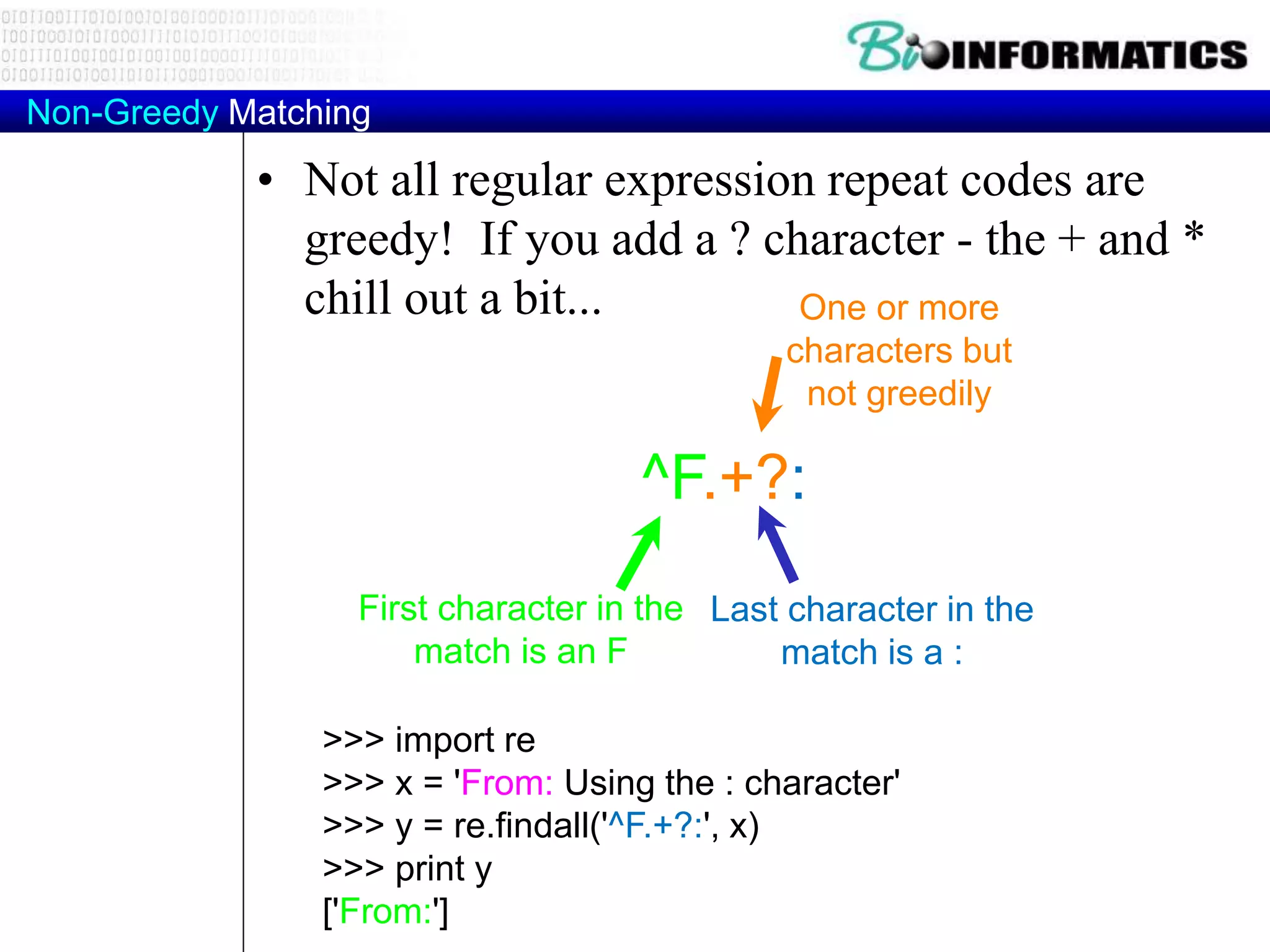 Non-Greedy Matching
• Not all regular expression repeat codes are
greedy! If you add a ? character - the + and *
chill out a bit...
>>> import re
>>> x = 'From: Using the : character'
>>> y = re.findall('^F.+?:', x)
>>> print y
['From:']
^F.+?:
One or more
characters but
not greedily
First character in the
match is an F
Last character in the
match is a :
 
