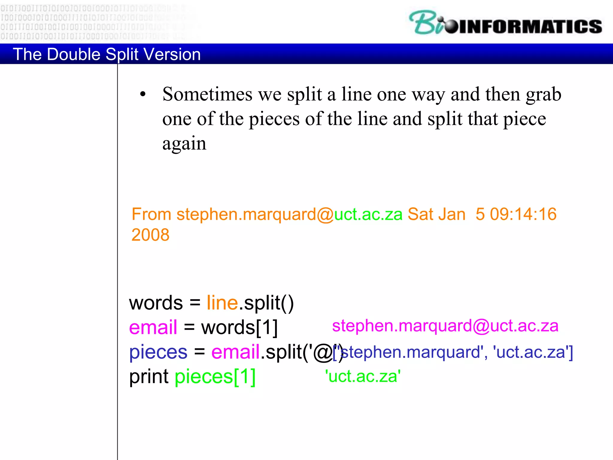 The Double Split Version
• Sometimes we split a line one way and then grab
one of the pieces of the line and split that piece
again
From stephen.marquard@uct.ac.za Sat Jan 5 09:14:16
2008
words = line.split()
email = words[1]
pieces = email.split('@')
print pieces[1]
stephen.marquard@uct.ac.za
['stephen.marquard', 'uct.ac.za']
'uct.ac.za'
 