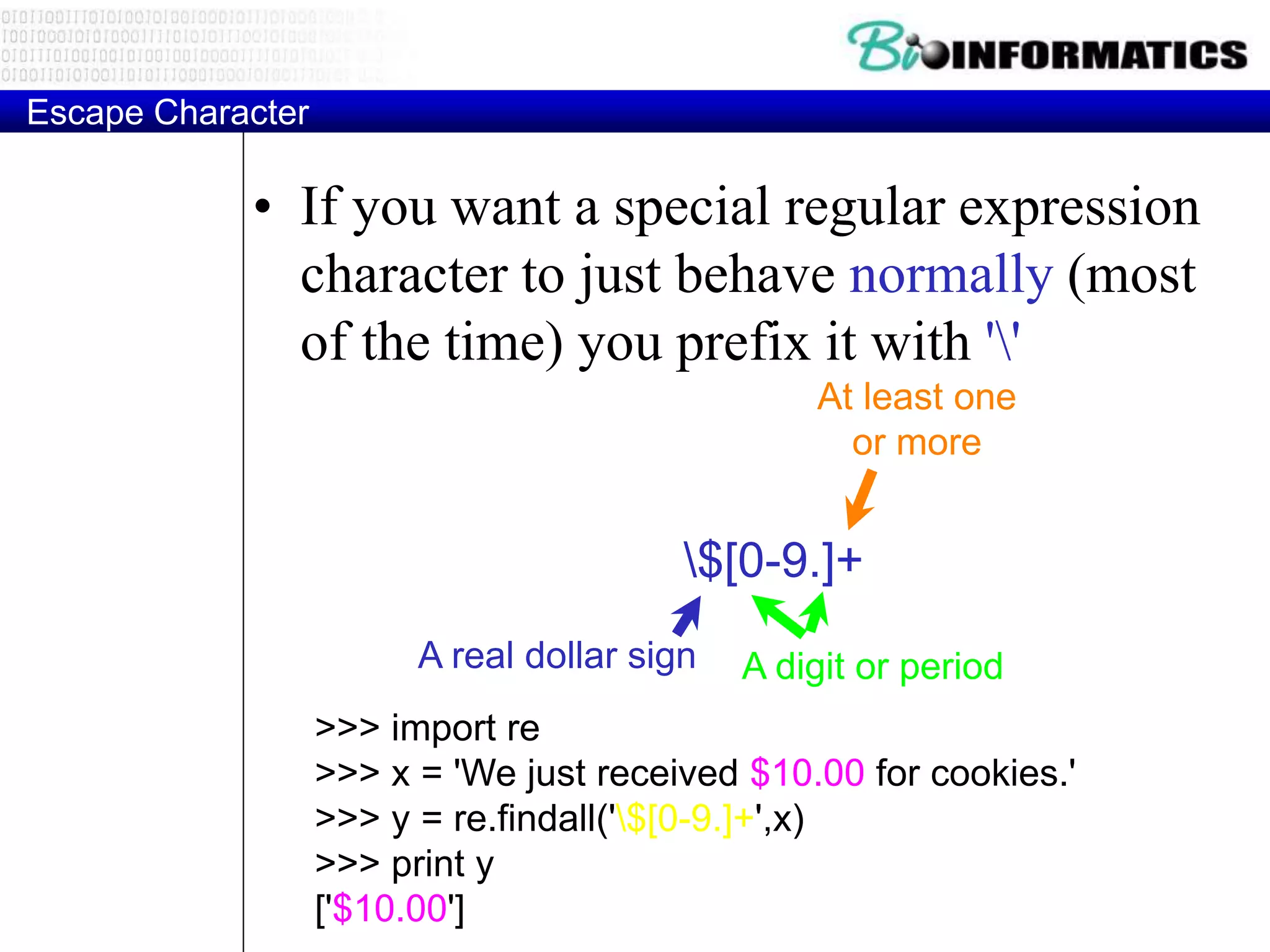 Escape Character
• If you want a special regular expression
character to just behave normally (most
of the time) you prefix it with ''
>>> import re
>>> x = 'We just received $10.00 for cookies.'
>>> y = re.findall('$[0-9.]+',x)
>>> print y
['$10.00']
$[0-9.]+
A digit or periodA real dollar sign
At least one
or more
 
