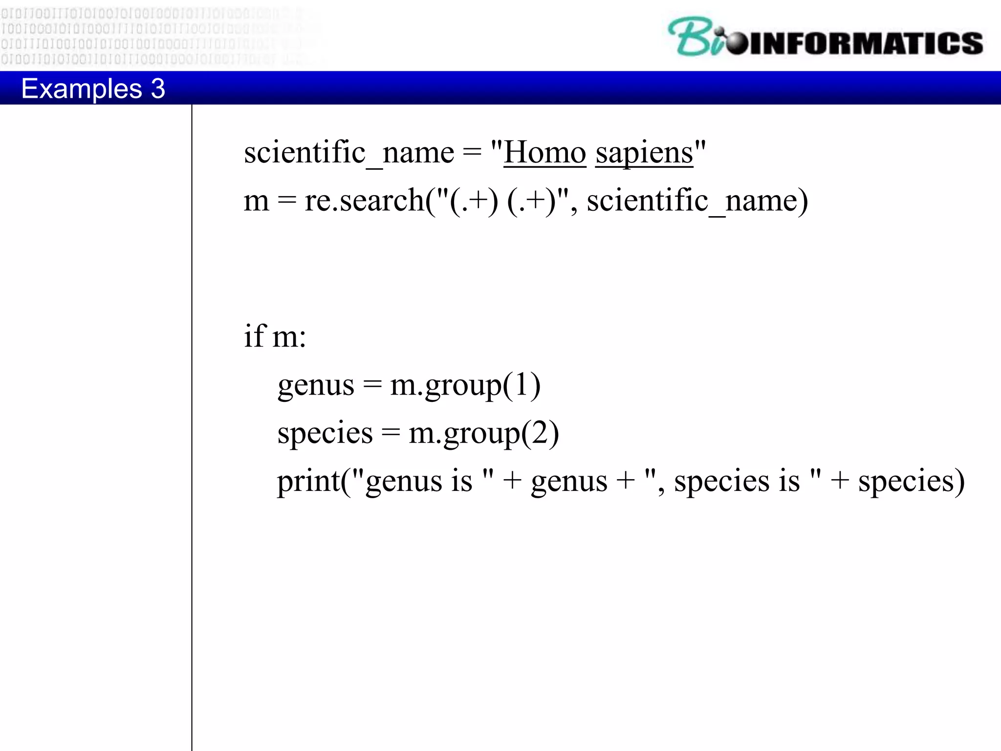 Examples 3
scientific_name = "Homo sapiens"
m = re.search("(.+) (.+)", scientific_name)
if m:
genus = m.group(1)
species = m.group(2)
print("genus is " + genus + ", species is " + species)
 