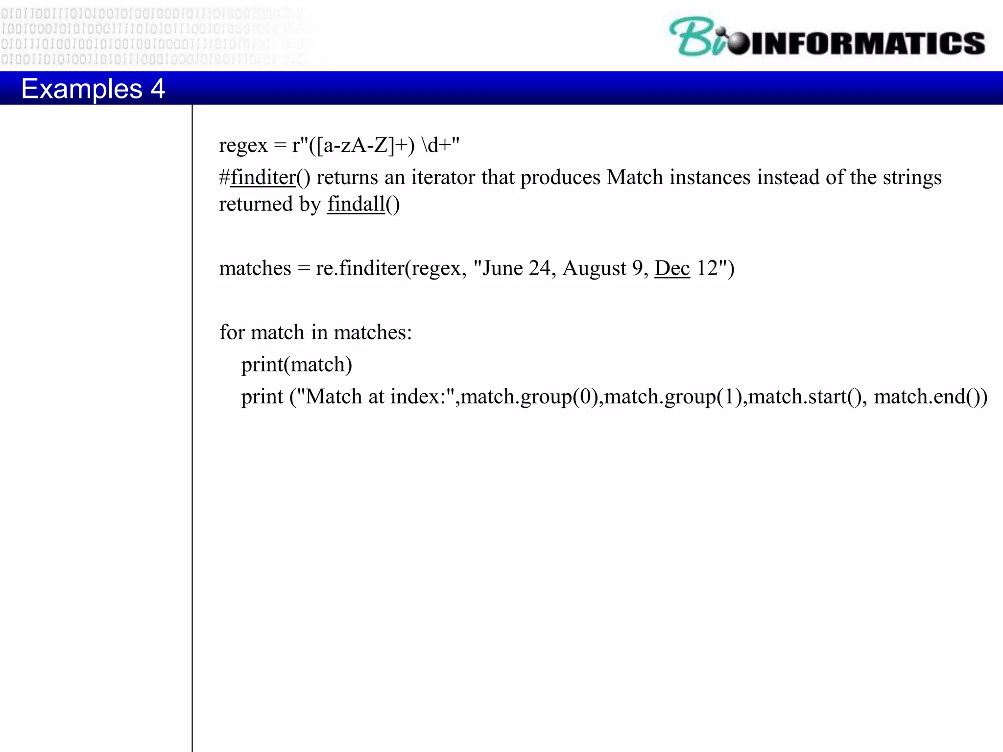 Examples 4
regex = r"([a-zA-Z]+) d+"
#finditer() returns an iterator that produces Match instances instead of the strings
returned by findall()
matches = re.finditer(regex, "June 24, August 9, Dec 12")
for match in matches:
print(match)
print ("Match at index:",match.group(0),match.group(1),match.start(), match.end())
 