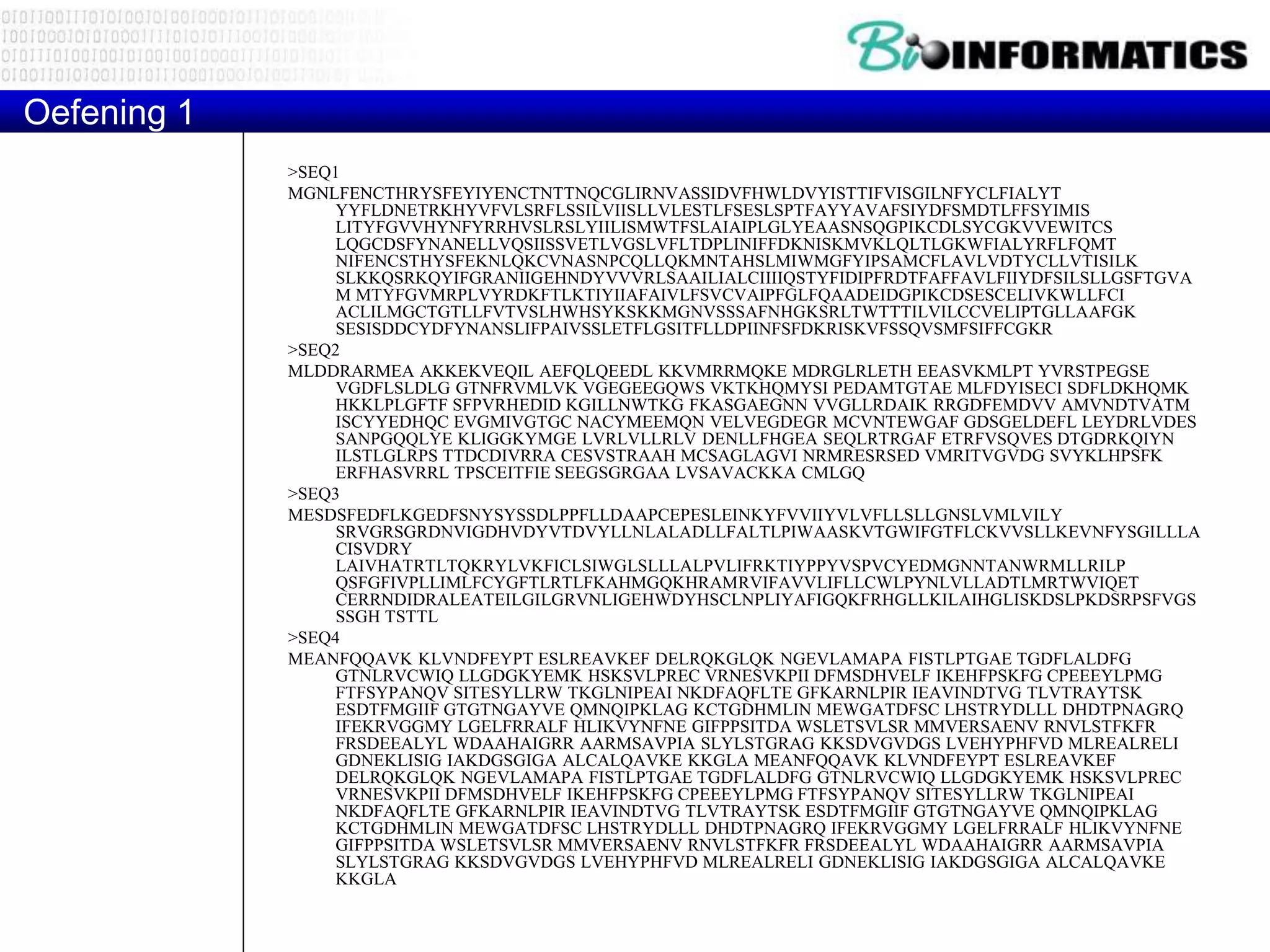 >SEQ1
MGNLFENCTHRYSFEYIYENCTNTTNQCGLIRNVASSIDVFHWLDVYISTTIFVISGILNFYCLFIALYT
YYFLDNETRKHYVFVLSRFLSSILVIISLLVLESTLFSESLSPTFAYYAVAFSIYDFSMDTLFFSYIMIS
LITYFGVVHYNFYRRHVSLRSLYIILISMWTFSLAIAIPLGLYEAASNSQGPIKCDLSYCGKVVEWITCS
LQGCDSFYNANELLVQSIISSVETLVGSLVFLTDPLINIFFDKNISKMVKLQLTLGKWFIALYRFLFQMT
NIFENCSTHYSFEKNLQKCVNASNPCQLLQKMNTAHSLMIWMGFYIPSAMCFLAVLVDTYCLLVTISILK
SLKKQSRKQYIFGRANIIGEHNDYVVVRLSAAILIALCIIIIQSTYFIDIPFRDTFAFFAVLFIIYDFSILSLLGSFTGVA
M MTYFGVMRPLVYRDKFTLKTIYIIAFAIVLFSVCVAIPFGLFQAADEIDGPIKCDSESCELIVKWLLFCI
ACLILMGCTGTLLFVTVSLHWHSYKSKKMGNVSSSAFNHGKSRLTWTTTILVILCCVELIPTGLLAAFGK
SESISDDCYDFYNANSLIFPAIVSSLETFLGSITFLLDPIINFSFDKRISKVFSSQVSMFSIFFCGKR
>SEQ2
MLDDRARMEA AKKEKVEQIL AEFQLQEEDL KKVMRRMQKE MDRGLRLETH EEASVKMLPT YVRSTPEGSE
VGDFLSLDLG GTNFRVMLVK VGEGEEGQWS VKTKHQMYSI PEDAMTGTAE MLFDYISECI SDFLDKHQMK
HKKLPLGFTF SFPVRHEDID KGILLNWTKG FKASGAEGNN VVGLLRDAIK RRGDFEMDVV AMVNDTVATM
ISCYYEDHQC EVGMIVGTGC NACYMEEMQN VELVEGDEGR MCVNTEWGAF GDSGELDEFL LEYDRLVDES
SANPGQQLYE KLIGGKYMGE LVRLVLLRLV DENLLFHGEA SEQLRTRGAF ETRFVSQVES DTGDRKQIYN
ILSTLGLRPS TTDCDIVRRA CESVSTRAAH MCSAGLAGVI NRMRESRSED VMRITVGVDG SVYKLHPSFK
ERFHASVRRL TPSCEITFIE SEEGSGRGAA LVSAVACKKA CMLGQ
>SEQ3
MESDSFEDFLKGEDFSNYSYSSDLPPFLLDAAPCEPESLEINKYFVVIIYVLVFLLSLLGNSLVMLVILY
SRVGRSGRDNVIGDHVDYVTDVYLLNLALADLLFALTLPIWAASKVTGWIFGTFLCKVVSLLKEVNFYSGILLLA
CISVDRY
LAIVHATRTLTQKRYLVKFICLSIWGLSLLLALPVLIFRKTIYPPYVSPVCYEDMGNNTANWRMLLRILP
QSFGFIVPLLIMLFCYGFTLRTLFKAHMGQKHRAMRVIFAVVLIFLLCWLPYNLVLLADTLMRTWVIQET
CERRNDIDRALEATEILGILGRVNLIGEHWDYHSCLNPLIYAFIGQKFRHGLLKILAIHGLISKDSLPKDSRPSFVGS
SSGH TSTTL
>SEQ4
MEANFQQAVK KLVNDFEYPT ESLREAVKEF DELRQKGLQK NGEVLAMAPA FISTLPTGAE TGDFLALDFG
GTNLRVCWIQ LLGDGKYEMK HSKSVLPREC VRNESVKPII DFMSDHVELF IKEHFPSKFG CPEEEYLPMG
FTFSYPANQV SITESYLLRW TKGLNIPEAI NKDFAQFLTE GFKARNLPIR IEAVINDTVG TLVTRAYTSK
ESDTFMGIIF GTGTNGAYVE QMNQIPKLAG KCTGDHMLIN MEWGATDFSC LHSTRYDLLL DHDTPNAGRQ
IFEKRVGGMY LGELFRRALF HLIKVYNFNE GIFPPSITDA WSLETSVLSR MMVERSAENV RNVLSTFKFR
FRSDEEALYL WDAAHAIGRR AARMSAVPIA SLYLSTGRAG KKSDVGVDGS LVEHYPHFVD MLREALRELI
GDNEKLISIG IAKDGSGIGA ALCALQAVKE KKGLA MEANFQQAVK KLVNDFEYPT ESLREAVKEF
DELRQKGLQK NGEVLAMAPA FISTLPTGAE TGDFLALDFG GTNLRVCWIQ LLGDGKYEMK HSKSVLPREC
VRNESVKPII DFMSDHVELF IKEHFPSKFG CPEEEYLPMG FTFSYPANQV SITESYLLRW TKGLNIPEAI
NKDFAQFLTE GFKARNLPIR IEAVINDTVG TLVTRAYTSK ESDTFMGIIF GTGTNGAYVE QMNQIPKLAG
KCTGDHMLIN MEWGATDFSC LHSTRYDLLL DHDTPNAGRQ IFEKRVGGMY LGELFRRALF HLIKVYNFNE
GIFPPSITDA WSLETSVLSR MMVERSAENV RNVLSTFKFR FRSDEEALYL WDAAHAIGRR AARMSAVPIA
SLYLSTGRAG KKSDVGVDGS LVEHYPHFVD MLREALRELI GDNEKLISIG IAKDGSGIGA ALCALQAVKE
KKGLA
Oefening 1
 