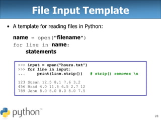 28
File Input Template
• A template for reading files in Python:
name = open("filename")
for line in name:
statements
>>> input = open("hours.txt")
>>> for line in input:
... print(line.strip()) # strip() removes n
123 Susan 12.5 8.1 7.6 3.2
456 Brad 4.0 11.6 6.5 2.7 12
789 Jenn 8.0 8.0 8.0 8.0 7.5
 