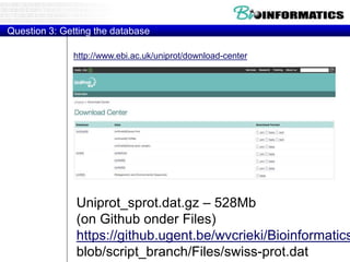 Question 3: Getting the database
Uniprot_sprot.dat.gz – 528Mb
(on Github onder Files)
https://github.ugent.be/wvcrieki/Bioinformatics
blob/script_branch/Files/swiss-prot.dat
http://www.ebi.ac.uk/uniprot/download-center
 