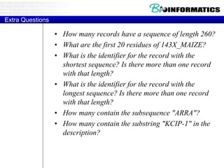 Extra Questions
• How many records have a sequence of length 260?
• What are the first 20 residues of 143X_MAIZE?
• What is the identifier for the record with the
shortest sequence? Is there more than one record
with that length?
• What is the identifier for the record with the
longest sequence? Is there more than one record
with that length?
• How many contain the subsequence "ARRA"?
• How many contain the substring "KCIP-1" in the
description?
 
