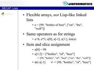 RECAP: Lists
• Flexible arrays, not Lisp-like linked
lists
• a = [99, "bottles of beer", ["on", "the",
"wall"]]
• Same operators as for strings
• a+b, a*3, a[0], a[-1], a[1:], len(a)
• Item and slice assignment
• a[0] = 98
• a[1:2] = ["bottles", "of", "beer"]
-> [98, "bottles", "of", "beer", ["on", "the", "wall"]]
• del a[-1] # -> [98, "bottles", "of", "beer"]
 