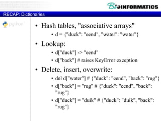 RECAP: Dictionaries
• Hash tables, "associative arrays"
• d = {"duck": "eend", "water": "water"}
• Lookup:
• d["duck"] -> "eend"
• d["back"] # raises KeyError exception
• Delete, insert, overwrite:
• del d["water"] # {"duck": "eend", "back": "rug"}
• d["back"] = "rug" # {"duck": "eend", "back":
"rug"}
• d["duck"] = "duik" # {"duck": "duik", "back":
"rug"}
 
