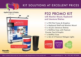 KIT SOLUT IONS AT E XC E L L E NT P RIC E S


                                                                                       P32 PROMO KIT
                                                                                       with Monitor Mount, Keyboard
                                                                                       and Literature Shelves

               Monitor
                                                                                      •1 x P32 Flat Frame & Graphics
                                                                                      •1 x Keyboard Shelf and Monitor Mount
               Mount
             (up to 24”)


                                                                                      •2 x Acrylic Literature Shelves
                                                                                      •1 x RollOne Case with Premium
                                                                                       Counter Top & Graphic
                                                                                      •1 x RollPlus Case
                                                                                      •1 x Set of 2 Premium Halogen Lights


                                                                                                            LIFETIME
                                                                                        €2999                 No - Questions               IRISH
                      HIGH QUALITY COUNTER CONVERSION                                        + VAT
                                                                                                               Asked Frame
                                                                                                                 Warranty
                                                                                                                                           MADE
                             TWO CASE SOLUTION




                     Transpor tation Weight 58 kgs      Dimensions 2.4mH x 2.2mW                                                        Reference: CRO005

Of fer available while stoc ks last. Does not include Design/Ar twork. Prices exclude VAT.      w w w. a p p l i e d s i g n s . i e   Tel : + 3 5 3 ( 0 ) 1 8712 3 0 0
 