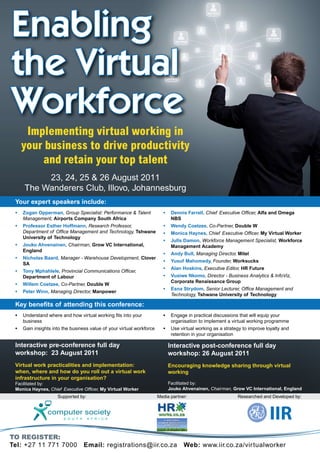 Enabling
the Virtual
Workforce
      Implementing virtual working in
     your business to drive productivity
         and retain your top talent
          23, 24, 25 & 26 August 2011
     The Wanderers Club, Illovo, Johannesburg
 Your expert speakers include:
 •   Zogan Opperman, Group Specialist: Performance & Talent              •    Dennis Farrell, Chief Executive Officer, Alfa and Omega
     Management, Airports Company South Africa                                NBS
 •   Professor Esther Hoffmann, Research Professor,                      •    Wendy Coetzee, Co-Partner, Double W
     Department of Office Management and Technology, Tshwane             •    Monica Haynes, Chief Executive Officer, My Virtual Worker
     University of Technology
                                                                         •    Julls Damon, Workforce Management Specialist, Workforce
 •   Jouko Ahvenainen, Chairman, Grow VC International,                       Management Academy
     England
                                                                         •    Andy Bull, Managing Director, Mitel
 •   Nicholas Baard, Manager - Warehouse Development, Clover
                                                                         •    Yusuf Mahomedy, Founder, Worksucks
     SA
                                                                         •    Alan Hoskins, Executive Editor, HR Future
 •   Tony Mphahlele, Provincial Communications Officer,
     Department of Labour                                                •    Vusiwe Nkomo, Director - Business Analytics & InfoViz,
                                                                              Corporate Renaissance Group
 •   Willem Coetzee, Co-Partner, Double W
                                                                         •    Esna Strydom, Senior Lecturer, Office Management and
 •   Peter Winn, Managing Director, Manpower
                                                                              Technology, Tshwane University of Technology

 Key benefits of attending this conference:
 •   Understand where and how virtual working fits into your             •    Engage in practical discussions that will equip your
     business                                                                 organisation to implement a virtual working programme
 •   Gain insights into the business value of your virtual workforce     •    Use virtual working as a strategy to improve loyalty and
                                                                              retention in your organisation

 Interactive pre-conference full day                                         Interactive post-conference full day
 workshop: 23 August 2011                                                    workshop: 26 August 2011
 Virtual work practicalities and implementation:                             Encouraging knowledge sharing through virtual
 when, where and how do you roll out a virtual work                          working
 infrastructure in your organisation?
 Facilitated by:                                                             Facilitated by:
 Monica Haynes, Chief Executive Officer, My Virtual Worker                   Jouko Ahvenainen, Chairman, Grow VC International, England
                     Supported by:                                     Media partner:                        Researched and Developed by:




To regisTer:
Tel: +27 11 771 7000              Email: registrations@iir.co.za                    Web: www.iir.co.za/vir tualworker
 