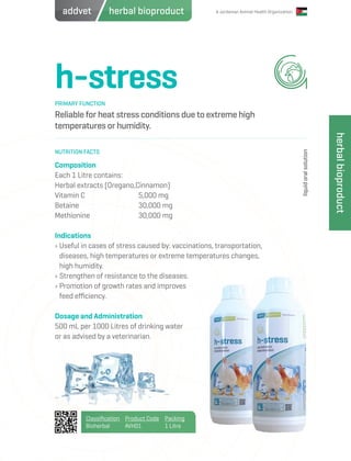 A Jordanian Animal Health Organization
h-stress
Reliable for heat stress conditions due to extreme high
temperatures or humidity.
Composition
Each 1 Litre contains:
Herbal extracts (Oregano,Cinnamon)
Vitamin C 		 5,000 mg
Betaine 			 30,000 mg
Methionine 		 30,000 mg
Indications
› Useful in cases of stress caused by: vaccinations, transportation,
diseases, high temperatures or extreme temperatures changes,
high humidity.
› Strengthen of resistance to the diseases.
› Promotion of growth rates and improves
feed efficiency.
Dosage and Administration
500 mL per 1000 Litres of drinking water
or as advised by a veterinarian.
PRIMARY FUNCTION
NUTRITION FACTS
liquidoralsolution
Classification
Bioherbal
Product Code
AVH01
Packing
1 Litre
herbalbioproduct
herbal bioproductaddvet
 