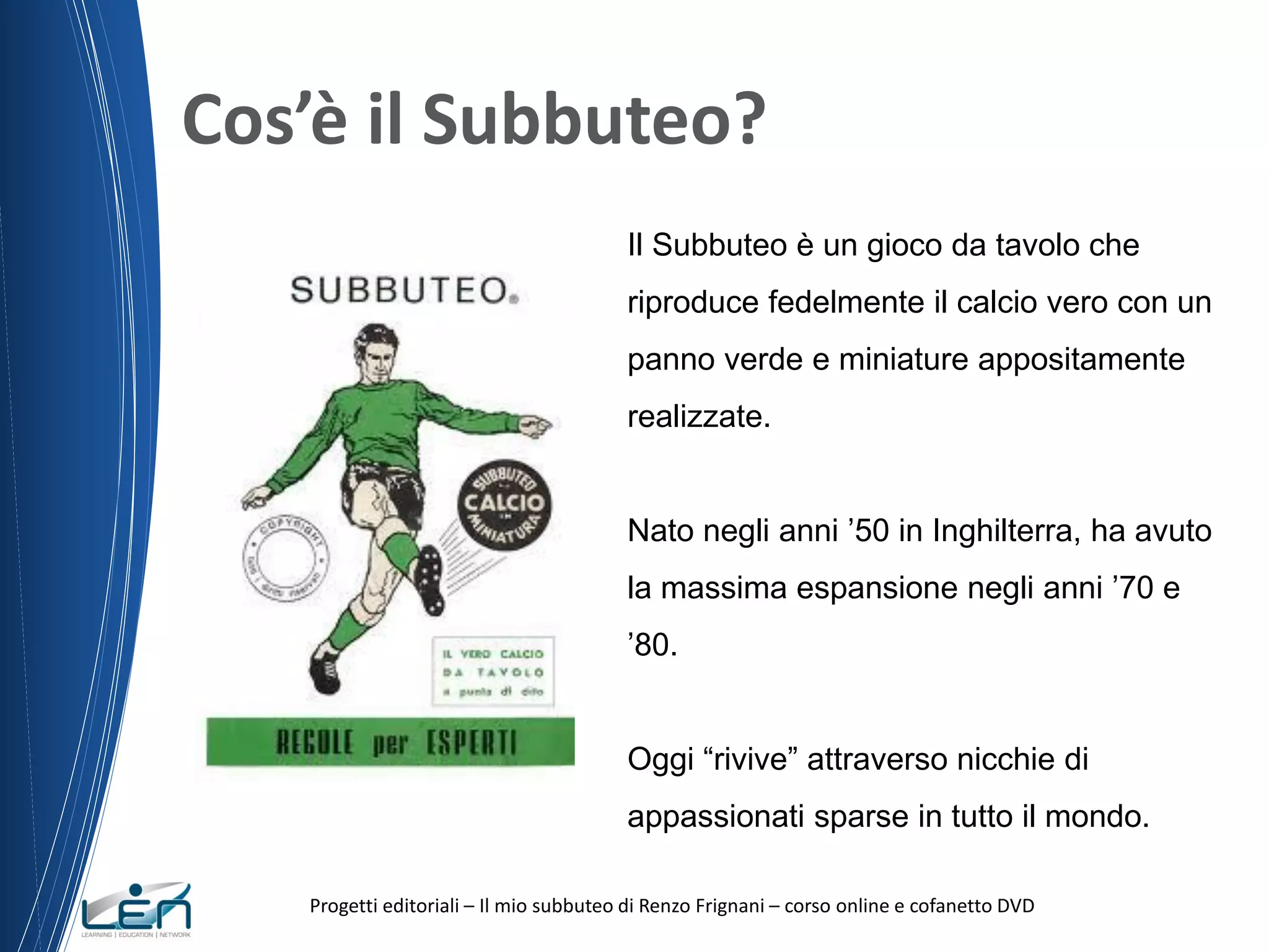 Cos’è il Subbuteo?
Il Subbuteo è un gioco da tavolo che
riproduce fedelmente il calcio vero con un
panno verde e miniature appositamente
realizzate.
Nato negli anni ’50 in Inghilterra, ha avuto
la massima espansione negli anni ’70 e
’80.
Oggi “rivive” attraverso nicchie di
appassionati sparse in tutto il mondo.
Progetti editoriali – Il mio subbuteo di Renzo Frignani – corso online e cofanetto DVD

 