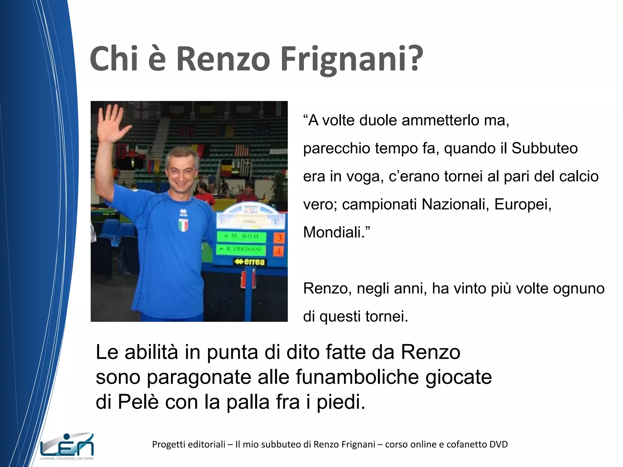 Chi è Renzo Frignani?
“A volte duole ammetterlo ma,
parecchio tempo fa, quando il Subbuteo
era in voga, c’erano tornei al pari del calcio
vero; campionati Nazionali, Europei,
Mondiali.”

Renzo, negli anni, ha vinto più volte ognuno
di questi tornei.

Le abilità in punta di dito fatte da Renzo
sono paragonate alle funamboliche giocate
di Pelè con la palla fra i piedi.
Progetti editoriali – Il mio subbuteo di Renzo Frignani – corso online e cofanetto DVD

 