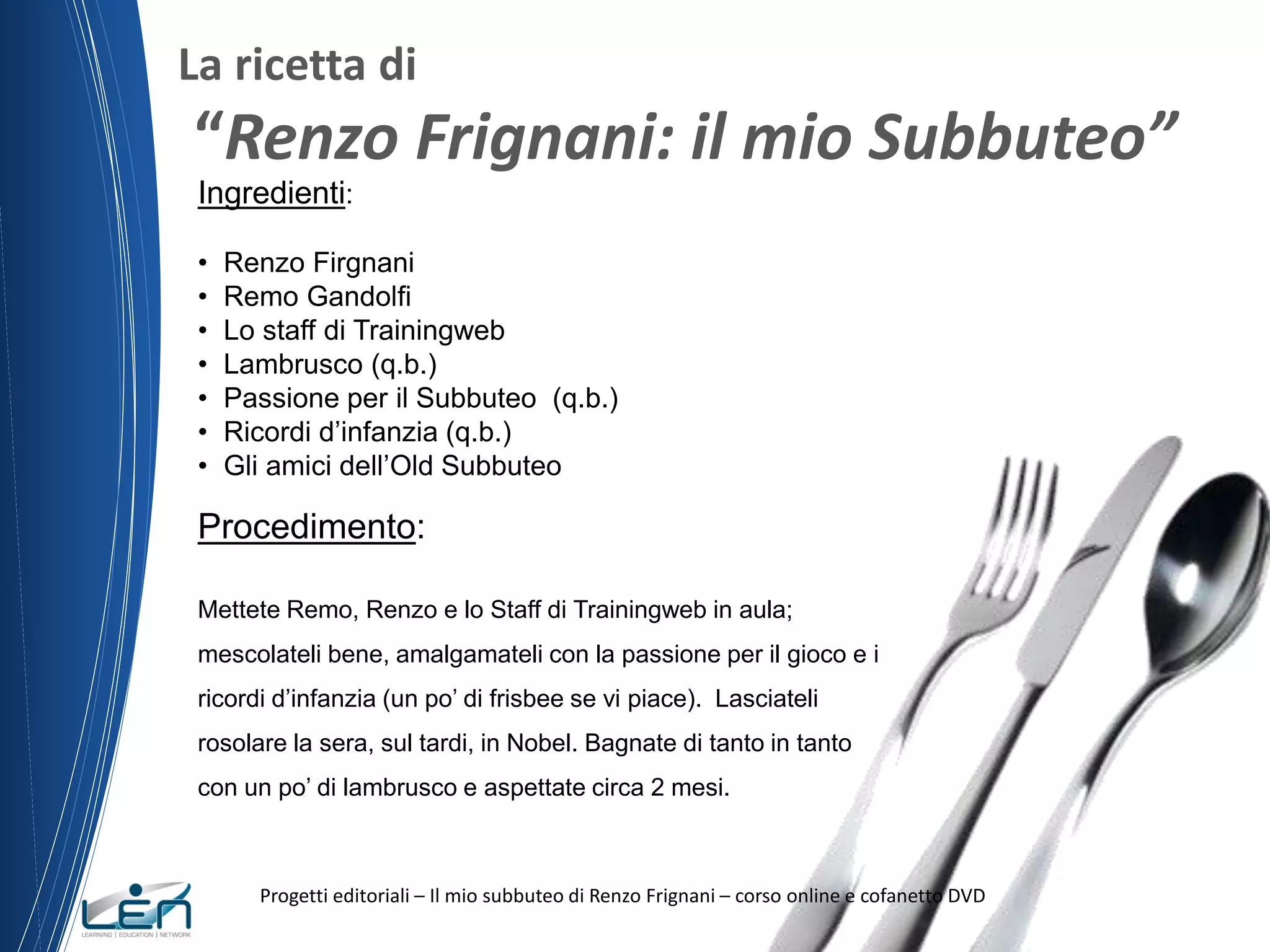 La ricetta di

“Renzo Frignani: il mio Subbuteo”
Ingredienti:
•
•
•
•
•
•
•

Renzo Firgnani
Remo Gandolfi
Lo staff di Trainingweb
Lambrusco (q.b.)
Passione per il Subbuteo (q.b.)
Ricordi d’infanzia (q.b.)
Gli amici dell’Old Subbuteo

Procedimento:
Mettete Remo, Renzo e lo Staff di Trainingweb in aula;
mescolateli bene, amalgamateli con la passione per il gioco e i
ricordi d’infanzia (un po’ di frisbee se vi piace). Lasciateli
rosolare la sera, sul tardi, in Nobel. Bagnate di tanto in tanto
con un po’ di lambrusco e aspettate circa 2 mesi.

Progetti editoriali – Il mio subbuteo di Renzo Frignani – corso online e cofanetto DVD

 