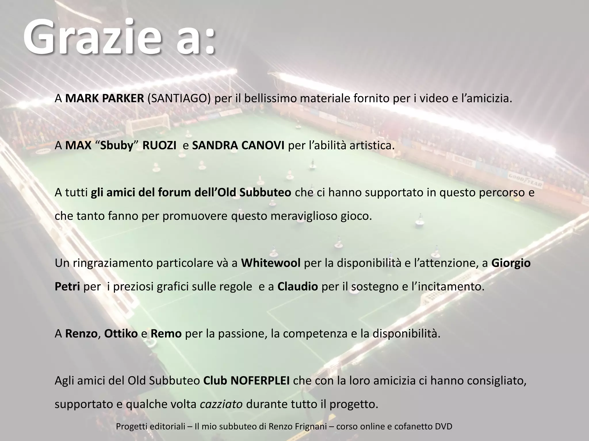 Grazie a:
L’idea…
A MARK PARKER (SANTIAGO) per il bellissimo materiale fornito per i video e l’amicizia.

A MAX “Sbuby” RUOZI e SANDRA CANOVI per l’abilità artistica.

A tutti gli amici del forum dell’Old Subbuteo che ci hanno supportato in questo percorso e
che tanto fanno per promuovere questo meraviglioso gioco.

Un ringraziamento particolare và a Whitewool per la disponibilità e l’attenzione, a Giorgio
Petri per i preziosi grafici sulle regole e a Claudio per il sostegno e l’incitamento.

A Renzo, Ottiko e Remo per la passione, la competenza e la disponibilità.

Agli amici del Old Subbuteo Club NOFERPLEI che con la loro amicizia ci hanno consigliato,
supportato e qualche volta cazziato durante tutto il progetto.
16/12/2013
Nome del relatore
Progetti editoriali – Il mio subbuteo di Renzo Frignani – corso online e cofanetto DVD

 