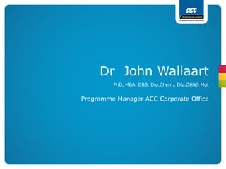 Dr John Wallaart
         PhD, MBA, DBS, Dip.Chem., Dip.OH&S Mgt


Programme Manager ACC Corporate Office
 