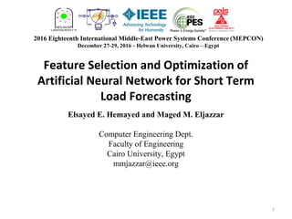 Feature Selection and Optimization of
Artificial Neural Network for Short Term
Load Forecasting
Elsayed E. Hemayed and Maged M. Eljazzar
Computer Engineering Dept.
Faculty of Engineering
Cairo University, Egypt
mmjazzar@ieee.org
2016 Eighteenth International Middle-East Power Systems Conference (MEPCON)
December 27-29, 2016 - Helwan University, Cairo – Egypt
1
 