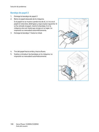 Solución de problemas
Xerox Phaser 3320DN/3320DNI
Guía del usuario
100
Bandeja de papel 2
1. Extraiga la bandeja de papel 2.
2. Retire el papel atascado de la máquina.
Si el papel no se mueve cuando tira de él, o si no ve el
papel en esta área, deténgase y vaya al paso siguiente. Si
se ha retirado el papel, inserte la bandeja 2 en la
máquina otra vez hasta que encaje en su lugar. La
impresión se reanudará automáticamente.
3. Extraiga la bandeja 1 hasta la mitad.
4. Tire del papel hacia arriba y hacia afuera.
5. Vuelva a introducir las bandejas en la máquina. La
impresión se reanudará automáticamente.
 