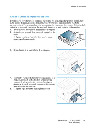 Solución de problemas
Xerox Phaser 3320DN/3320DNI
Guía del usuario
103
Área de la unidad de impresión a dos caras
Si no se inserta correctamente la unidad de impresión a dos caras, se pueden producir atascos. Para
evitar atascos de papel, asegúrese de que la unidad de impresión a dos caras se ha insertado
correctamente con los bordes de la unidad alineados con las muescas de alimentación del interior de la
máquina. La unidad de impresión a dos caras está situada en la parte posterior de la máquina.
1. Retire la unidad de impresión a dos caras de la máquina.
2. Retire el papel atascado de la unidad de impresión a dos
caras.
Si el papel no sale con la unidad de impresión a dos
caras, vaya al paso siguiente.
3. Retire el papel de la parte inferior de la máquina.
4. Inserte otra vez la unidad de impresión a dos caras en la
máquina, alineando los bordes de la unidad con las
muescas de alimentación del interior de la máquina.
Asegúrese de que la unidad de impresión a dos caras se
ha insertado completamente.
5. Si el papel sigue atascado, vaya al paso siguiente.
 