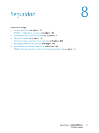 Xerox Phaser 3320DN/3320DNI
Guía del usuario
131
8Seguridad
Este capítulo incluye:
• Avisos y seguridad en la página 132
• Símbolos y etiquetas de seguridad en la página 133
• Información sobre seguridad operativa en la página 134
• Normativas básicas en la página 138
• Información sobre seguridad de los materiales en la página 142
• Reciclaje y eliminación del producto en la página 143
• Cumplimiento de requisitos energéticos en la página 145
• Medio ambiente, seguridad e higiene: información de contacto en la página 146
 