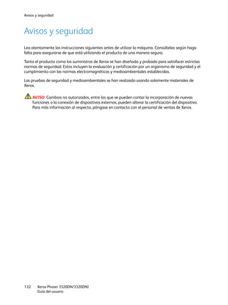 Avisos y seguridad
Xerox Phaser 3320DN/3320DNI
Guía del usuario
132
Avisos y seguridad
Lea atentamente las instrucciones siguientes antes de utilizar la máquina. Consúltelas según haga
falta para asegurarse de que está utilizando el producto de una manera segura.
Tanto el producto como los suministros de Xerox se han diseñado y probado para satisfacer estrictas
normas de seguridad. Estos incluyen la evaluación y certificación por un organismo de seguridad y el
cumplimiento con las normas electromagnéticas y medioambientales establecidas.
Las pruebas de seguridad y medioambientales se han realizado usando solamente materiales de
Xerox.
AVISO: Cambios no autorizados, entre los que se pueden contar la incorporación de nuevas
funciones o la conexión de dispositivos externos, pueden alterar la certificación del dispositivo.
Para más información al respecto, póngase en contacto con el personal de ventas de Xerox.
 