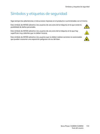 Símbolos y etiquetas de seguridad
Xerox Phaser 3320DN/3320DNI
Guía del usuario
133
Símbolos y etiquetas de seguridad
Siga siempre las advertencias e instrucciones impresas en el producto o suministradas con el mismo.
Este símbolo de AVISO advierte a los usuarios de una zona de la máquina en la que existe la
posibilidad de daños personales.
Este símbolo de AVISO advierte a los usuarios de una zona de la máquina en la que hay
superficies muy calientes que no deben tocarse.
Este símbolo de AVISO advierte a los usuarios que no deben realizar acciones no autorizadas
que pueden ocasionar una exposición peligrosa a la luz del láser.
 