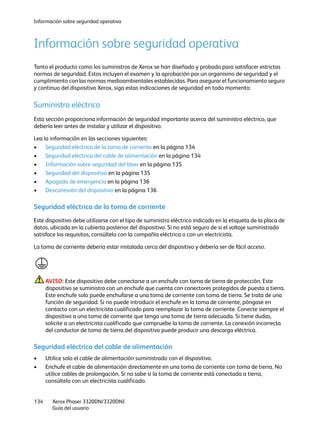 Información sobre seguridad operativa
Xerox Phaser 3320DN/3320DNI
Guía del usuario
134
Información sobre seguridad operativa
Tanto el producto como los suministros de Xerox se han diseñado y probado para satisfacer estrictas
normas de seguridad. Estos incluyen el examen y la aprobación por un organismo de seguridad y el
cumplimiento con las normas medioambientales establecidas. Para asegurar el funcionamiento seguro
y continuo del dispositivo Xerox, siga estas indicaciones de seguridad en todo momento:
Suministro eléctrico
Esta sección proporciona información de seguridad importante acerca del suministro eléctrico, que
debería leer antes de instalar y utilizar el dispositivo.
Lea la información en las secciones siguientes:
• Seguridad eléctrica de la toma de corriente en la página 134
• Seguridad eléctrica del cable de alimentación en la página 134
• Información sobre seguridad del láser en la página 135
• Seguridad del dispositivo en la página 135
• Apagado de emergencia en la página 136
• Desconexión del dispositivo en la página 136
Seguridad eléctrica de la toma de corriente
Este dispositivo debe utilizarse con el tipo de suministro eléctrico indicado en la etiqueta de la placa de
datos, ubicada en la cubierta posterior del dispositivo. Si no está seguro de si el voltaje suministrado
satisface los requisitos, consúltelo con la compañía eléctrica o con un electricista.
La toma de corriente debería estar instalada cerca del dispositivo y debería ser de fácil acceso.
AVISO: Este dispositivo debe conectarse a un enchufe con toma de tierra de protección. Este
dispositivo se suministra con un enchufe que cuenta con conectores protegidos de puesta a tierra.
Este enchufe solo puede enchufarse a una toma de corriente con toma de tierra. Se trata de una
función de seguridad. Si no puede introducir el enchufe en la toma de corriente, póngase en
contacto con un electricista cualificado para reemplazar la toma de corriente. Conecte siempre el
dispositivo a una toma de corriente que tenga una toma de tierra adecuada. Si tiene dudas,
solicite a un electricista cualificado que compruebe la toma de corriente. La conexión incorrecta
del conductor de toma de tierra del dispositivo puede producir una descarga eléctrica.
Seguridad eléctrica del cable de alimentación
• Utilice solo el cable de alimentación suministrado con el dispositivo.
• Enchufe el cable de alimentación directamente en una toma de corriente con toma de tierra. No
utilice cables de prolongación. Si no sabe si la toma de corriente está conectada a tierra,
consúltelo con un electricista cualificado.
 