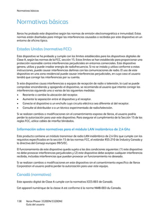 Normativas básicas
Xerox Phaser 3320DN/3320DNI
Guía del usuario
138
Normativas básicas
Xerox ha probado este dispositivo según las normas de emisión electromagnética e inmunidad. Estas
normas están diseñadas para mitigar las interferencias causadas o recibidas por este dispositivo en un
entorno de oficina típico.
Estados Unidos (normativa FCC)
Este dispositivo se ha probado y cumple con los límites establecidos para los dispositivos digitales de
Clase A, según las normas de la FCC, sección 15. Estos límites se han establecido para proporcionar una
protección razonable contra interferencias perjudiciales en entornos comerciales. Este dispositivo
genera, utiliza y puede irradiar energía de radiofrecuencia. Si no se instala y utiliza conforme a estas
instrucciones, puede causar interferencias dañinas con las comunicaciones de radio. El uso de este
dispositivo en una zona residencial puede causar interferencias perjudiciales, en cuyo caso el usuario
tendrá que corregir las interferencias por su cuenta.
Si este dispositivo causa interferencias a equipos de recepción de radio o televisión, lo cual se puede
comprobar encendiendo y apagando el dispositivo, se recomienda al usuario que intente corregir las
interferencias siguiendo una o varias de las siguientes medidas:
• Reoriente o cambie la ubicación del receptor.
• Aumente la separación entre el dispositivo y el receptor.
• Conecte el dispositivo a un enchufe cuyo circuito eléctrico sea diferente al del receptor.
• Consulte al distribuidor o a un técnico experimentado de radio/televisión.
Si se realizan cambios o modificaciones sin el consentimiento expreso de Xerox, el usuario podría
perder la autorización para usar este dispositivo. Para asegurar el cumplimiento de la Sección 15 de las
reglas FCC, utilice cables de interfaz blindados.
Información sobre normativas para el módulo LAN inalámbrico de 2,4 Ghz
Este producto contiene un módulo transmisor de radio LAN inalámbrico de 2,4 Ghz que cumple con los
requisitos especificados en la sección 15 de las normas FCC, el estándar RSS-210 de Industry Canada y
la directiva del Consejo europeo 99/5/EC.
El funcionamiento de este dispositivo queda sujeto a las dos condiciones siguientes: (1) este dispositivo
no debe provocar interferencias perjudiciales y (2) este dispositivo debe aceptar cualquier interferencia
recibida, incluidas interferencias que puedan provocar un funcionamiento no deseado.
Si se realizan cambios o modificaciones en este dispositivo sin el consentimiento específico de Xerox
Corporation el usuario podría perder la autorización para usar este equipo.
Canadá (normativa)
Este aparato digital de Clase A cumple con la normativa ICES-003 de Canadá.
Cet appareil numérique de la classe A est conforme à la norme NMB-003 du Canada.
 