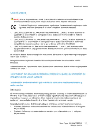 Normativas básicas
Xerox Phaser 3320DN/3320DNI
Guía del usuario
139
Unión Europea
AVISO: Este es un producto de Clase A. Este dispositivo puede causar radiointerferencias en
entornos domésticos, lo que puede obligar al usuario a tomar medidas adecuadas.
El símbolo CE aplicado a este dispositivo significa que Xerox declara el cumplimiento de las
siguientes directivas aplicables de la Unión Europea en las fechas indicadas:
• DIRECTIVA 2006/95/CE DEL PARLAMENTO EUROPEO Y DEL CONSEJO de 12 de diciembre de
2006 sobre la aproximación de las legislaciones de los Estados miembros sobre el material
eléctrico de baja tensión.
• DIRECTIVA 2004/108/CE DEL PARLAMENTO EUROPEO Y DEL CONSEJO de 15 de diciembre de
2004 relativa a la aproximación de las legislaciones de los Estados miembros en materia de
compatibilidad electromagnética y por la que se deroga la Directiva 89/336/CEE.
• DIRECTIVA 1999/5/CE DEL PARLAMENTO EUROPEO Y DEL CONSEJO, de 9 de marzo, sobre
equipos radioeléctricos y equipos terminales de telecomunicación y reconocimiento mutuo de su
conformidad.
La utilización de este dispositivo según las instrucciones del usuario no representa ningún riesgo para
éste ni para el entorno.
Para garantizar el cumplimiento de la normativa europea, se deben utilizar cables de interfaz
blindados.
Si desea obtener una copia firmada de la Declaración de conformidad de este dispositivo, póngase en
contacto con Xerox.
Información del acuerdo medioambiental sobre equipos de impresión de
imágenes de la Unión Europea
Información medioambiental que suministra soluciones medioambientales y
reduce costes
Introducción
La información siguiente se ha desarrollado para ayudar a los usuarios y se ha emitido con relación a la
Directiva de productos eléctricos de la Unión Europea, específicamente el Estudio 4 sobre equipos de
impresión de imágenes. Los fabricantes deben mejorar el rendimiento medioambiental de los
productos y apoyar el plan de acción de la Unión Europea sobre ahorro de energía.
Los productos son equipos de ámbito privado y de oficina que cumplen los criterios siguientes.
• Productos de formato monocromo estándar con una velocidad máxima inferior a 66 imágenes
A4 por minuto
• Productos de formato a color estándar con una velocidad máxima inferior a 51 imágenes
A4 por minuto
 