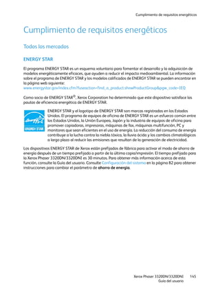 Cumplimiento de requisitos energéticos
Xerox Phaser 3320DN/3320DNI
Guía del usuario
145
Cumplimiento de requisitos energéticos
Todos los mercados
ENERGY STAR
El programa ENERGY STAR es un esquema voluntario para fomentar el desarrollo y la adquisición de
modelos energéticamente eficaces, que ayuden a reducir el impacto medioambiental. La información
sobre el programa de ENERGY STAR y los modelos calificados de ENERGY STAR se pueden encontrar en
la página web siguiente:
www.energystar.gov/index.cfm?fuseaction=find_a_product.showProductGroup&pgw_code=IEQ
Como socio de ENERGY STAR®
, Xerox Corporation ha determinado que este dispositivo satisface las
pautas de eficiencia energética de ENERGY STAR.
ENERGY STAR y el logotipo de ENERGY STAR son marcas registradas en los Estados
Unidos. El programa de equipos de oficina de ENERGY STAR es un esfuerzo común entre
los Estados Unidos, la Unión Europea, Japón y la industria de equipos de oficina para
promover copiadoras, impresoras, máquinas de fax, máquinas multifunción, PC y
monitores que sean eficientes en el uso de energía. La reducción del consumo de energía
contribuye a la lucha contra la niebla tóxica, la lluvia ácida y los cambios climatológicos
a largo plazo al reducir las emisiones que resultan de la generación de electricidad.
Los dispositivos ENERGY STAR de Xerox están prefijados de fábrica para activar el modo de ahorro de
energía después de un tiempo prefijado a partir de la última copia/impresión. El tiempo prefijado para
la Xerox Phaser 3320DN/3320DNI es 30 minutos. Para obtener más información acerca de esta
función, consulte la Guía del usuario. Consulte Configuración del sistema en la página 82 para obtener
instrucciones para cambiar el parámetro de ahorro de energía.
 