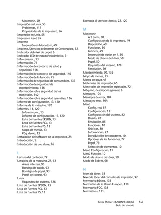 Xerox Phaser 3320DN/3320DNI
Guía del usuario
149
Macintosh, 50
Impresión en Linux, 53
Problemas, 117
Propiedades de la impresora, 54
Impresión en Unix, 55
Impresora local, 24
Imprimir
Impresión en Macintosh, 49
Imprimir, Servicios de Internet de CentreWare, 62
Indicador del nivel de papel, 6
Indicador LED de estado/inalámbrico, 9
Info consum.., 13
Información, 77
Información de contacto de salud y
seguridad, 146
Información de contacto de seguridad, 146
Información de la función, 75
Información de seguridad de consumibles, 137
Información de seguridad de
mantenimiento, 136
Información sobre seguridad de los
materiales, 142
Información sobre seguridad operativa, 134
Informe de configuración, 13, 120
Informe de la máquina, 120
Informes, 13, 120
Info consum.., 13
Informe de configuración, 13, 120
Lista de fuentes EPSON, 13
Lista de fuentes PCL, 13
Lista de fuentes PS, 13
Mapa de menús, 13
Pág. demo, 13
Instalación del software de la impresora, 24
Introducción, 5
Introducción de una clave, 76
L
Lectura del contador, 77
Limpieza de la máquina, 21, 93
Áreas internas, 93
Bandeja de salida, 93
Bandejas de papel, 93
Panel de control, 93
Linux
Requisitos del sistema, 128
Lista de fuentes EPSON, 13
Lista de fuentes PCL, 13
Lista de fuentes PS, 13
Llamada al servicio técnico, 22, 120
M
Macintosh
A 2 caras, 50
Configuración de la impresora, 49
Disposición, 49
Funciones, 50
Gráficos, 49
Impresión de varias en 1, 50
Modo de ahorro de tóner, 50
Papel, 50
Requisitos del sistema, 128
Resolución, 50
Mantenimiento, 90, 136
Mapa de menús, 13
Marca de agua, 41
Materiales de impresión, 65
Materiales de impresión especiales, 72
Máquina, descripción general, 6
Mensajes, 104
Mensajes de error, 104
Mensajes error, 104
Menú
Config. red, 87
Configuración, 11
Configuración del sistema, 82
Diseño, 78
Emulación, 85
Funciones, 10
Gráficos, 80
Información, 77
Introducción de caracteres, 10
Opciones de las funciones, 77
Papel, 79
Selección de elementos, 10
Menú Configuración, 11
Menú Función, 10
Modo de ahorro de tóner, 50
Modo de Sobres, 68
N
Nivel de tóner, 92
Nivel de tóner del cartucho de impresión, 92
Normativa básica, 138
Normativa de la Unión Europea, 139
Normativa FCC, 138
Normativas, 131
 