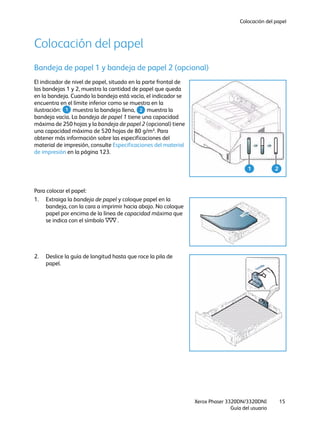 Colocación del papel
Xerox Phaser 3320DN/3320DNI
Guía del usuario
15
Colocación del papel
Bandeja de papel 1 y bandeja de papel 2 (opcional)
El indicador de nivel de papel, situado en la parte frontal de
las bandejas 1 y 2, muestra la cantidad de papel que queda
en la bandeja. Cuando la bandeja está vacía, el indicador se
encuentra en el límite inferior como se muestra en la
ilustración: muestra la bandeja llena, muestra la
bandeja vacía. La bandeja de papel 1 tiene una capacidad
máxima de 250 hojas y la bandeja de papel 2 (opcional) tiene
una capacidad máxima de 520 hojas de 80 g/m². Para
obtener más información sobre las especificaciones del
material de impresión, consulte Especificaciones del material
de impresión en la página 123.
Para colocar el papel:
1. Extraiga la bandeja de papel y coloque papel en la
bandeja, con la cara a imprimir hacia abajo. No coloque
papel por encima de la línea de capacidad máxima que
se indica con el símbolo .
2. Deslice la guía de longitud hasta que roce la pila de
papel.
1 2
1 2
 