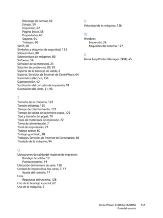 Xerox Phaser 3320DN/3320DNI
Guía del usuario
151
Descarga de archivo, 62
Estado, 59
Impresión, 62
Página Inicio, 58
Propiedades, 63
Soporte, 64
Trabajos, 60
SetIP, 48
Símbolos y etiquetas de seguridad, 133
Sobrescritura, 80
Sobrescritura de imágenes, 80
Software, 14
Software de la impresora, 24
Solución de problemas, 89, 95
Soporte de la bandeja de salida, 6
Soporte, Servicios de Internet de CentreWare, 64
Suministro eléctrico, 134
Superposición, 42
Sustitución del cartucho de impresión, 91
Sustitución del tóner, 21, 90
T
Tamaño de la máquina, 122
Tensión eléctrica, 125
Tiempo de calentamiento, 122
Tiempo de salida de la primera copia, 122
Tipo y tamaño del papel, 70
Tipos de materiales de impresión, 72
Toma de alimentación, 7
Total de impresiones, 77
Trabajo activo, 80
Trabajo guardado, 80
Trabajos, Servicios de Internet de CentreWare, 60
Traslado de la máquina, 94
U
Ubicaciones de salida del material de impresión
Bandeja de salida, 19
Puerta posterior, 19
Ubicación del número de serie, 120
Unidad de impresión a dos caras, 7, 17
Ajuste del tamaño, 17
Unix
Requisitos del sistema, 128
Uso de la bandeja especial, 67
Uso de la máquina, 5
V
Velocidad de la máquina, 126
W
Windows
Impresión, 24
Requisitos del sistema, 127
X
Xerox Easy Printer Manager (EPM), 45
 