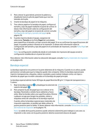 Colocación del papel
Xerox Phaser 3320DN/3320DNI
Guía del usuario
16
3. Para colocar la guía lateral, presione la palanca y
desplácela hacia la pila de papel hasta que roce los
laterales de la pila.
4. Inserte la bandeja de papel en la máquina.
5. Tras colocar papel en la bandeja de papel, configure el
tamaño y tipo de papel mediante el panel de control. Si
desea más información sobre la configuración del
tamaño y tipo del papel en el panel de control, consulte
Configuración del tipo y tamaño del papel en la
página 70.
6. Cuando imprima desde el equipo, asegúrese de
seleccionar Tamaño en la ficha Papel del controlador
para especificar el tamaño y el tipo correcto del papel. Si no se confirman las especificaciones del
papel, se pueden producir retrasos en la impresión. Si desea más información sobre la
configuración del tamaño y tipo del papel en el controlador de impresora, consulte Ficha Papel en
la página 38.
Nota: La configuración establecida desde el controlador de impresora del equipo anula la
configuración establecida en el panel de control.
Para obtener más información sobre la colocación del papel, consulte Papel y materiales de impresión
en la página 65.
Bandeja especial
La bandeja especial se encuentra en la parte delantera de la máquina. Cuando no se utilice, puede
permanecer cerrada para que la máquina quede más compacta. Utilice la bandeja especial para
imprimir transparencias, etiquetas, sobres o postales y para realizar trabajos cortos con tipos o
tamaños de papel que no estén colocados en la bandeja de papel principal.
La bandeja especial admite hasta 50 hojas de papel Bond de 80 g/m², 5 hojas de transparencias o
5 sobres.
1. Baje la bandeja especial y despliegue la extensión de
soporte del papel .
2. Para preparar la pila de papel que va a colocar en la
bandeja, flexiónela o airéela hacia adelante y hacia
atrás. Alise los bordes sobre una superficie plana. Elimine
cualquier arruga que tengan las postales, sobres y
etiquetas antes de colocarlas en la bandeja especial.
Cuando utilice la bandeja especial para materiales de
impresión especiales, es posible que deba utilizar la
puerta posterior para la salida. Si desea obtener más información, consulte Ubicaciones de salida
del material de impresión en la página 19.
Nota: La salida de la puerta posterior puede utilizarse solamente para trabajos a una cara. La
impresión a dos caras con la puerta posterior abierta ocasionará atascos de papel.
2
1
1
2
 