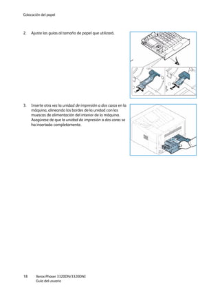 Colocación del papel
Xerox Phaser 3320DN/3320DNI
Guía del usuario
18
2. Ajuste las guías al tamaño de papel que utilizará.
3. Inserte otra vez la unidad de impresión a dos caras en la
máquina, alineando los bordes de la unidad con las
muescas de alimentación del interior de la máquina.
Asegúrese de que la unidad de impresión a dos caras se
ha insertado completamente.
 