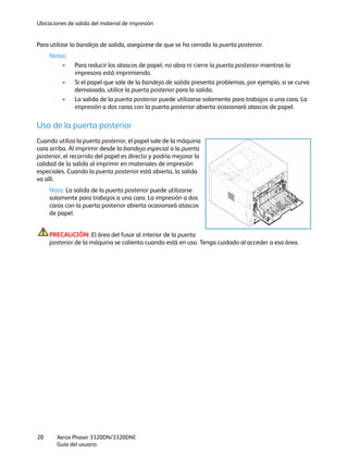 Ubicaciones de salida del material de impresión
Xerox Phaser 3320DN/3320DNI
Guía del usuario
20
Para utilizar la bandeja de salida, asegúrese de que se ha cerrado la puerta posterior.
Notas:
• Para reducir los atascos de papel, no abra ni cierre la puerta posterior mientras la
impresora está imprimiendo.
• Si el papel que sale de la bandeja de salida presenta problemas, por ejemplo, si se curva
demasiado, utilice la puerta posterior para la salida.
• La salida de la puerta posterior puede utilizarse solamente para trabajos a una cara. La
impresión a dos caras con la puerta posterior abierta ocasionará atascos de papel.
Uso de la puerta posterior
Cuando utiliza la puerta posterior, el papel sale de la máquina
cara arriba. Al imprimir desde la bandeja especial a la puerta
posterior, el recorrido del papel es directo y podría mejorar la
calidad de la salida al imprimir en materiales de impresión
especiales. Cuando la puerta posterior está abierta, la salida
va allí.
Nota: La salida de la puerta posterior puede utilizarse
solamente para trabajos a una cara. La impresión a dos
caras con la puerta posterior abierta ocasionará atascos
de papel.
PRECAUCIÓN: El área del fusor al interior de la puerta
posterior de la máquina se calienta cuando está en uso. Tenga cuidado al acceder a esa área.
 