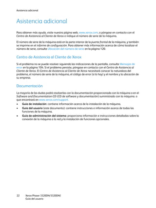 Asistencia adicional
Xerox Phaser 3320DN/3320DNI
Guía del usuario
22
Asistencia adicional
Para obtener más ayuda, visite nuestra página web, www.xerox.com, o póngase en contacto con el
Centro de Asistencia al Cliente de Xerox e indique el número de serie de la máquina.
El número de serie de la máquina está en la parte interior de la puerta frontal de la máquina, y también
se imprime en el informe de configuración. Para obtener más información acerca de cómo localizar el
número de serie, consulte Ubicación del número de serie en la página 120.
Centro de Asistencia al Cliente de Xerox
Si el problema no se puede resolver siguiendo las indicaciones de la pantalla, consulte Mensajes de
error en la página 104. Si el problema persiste, póngase en contacto con el Centro de Asistencia al
Cliente de Xerox. El Centro de Asistencia al Cliente de Xerox necesitará conocer la naturaleza del
problema, el número de serie de la máquina, el código de error (si lo hay) y el nombre y la ubicación de
su empresa.
Documentación
La mayoría de las dudas podrá resolverlas con la documentación proporcionada con la máquina o en el
Software and Documentation CD (CD de software y documentación) suministrado con la máquina. o
que encontrará en www.xerox.com/support.
• Guía de instalación: contiene información acerca de la instalación de la máquina.
• Guía del usuario (este documento): contiene instrucciones e información acerca de todas las
funciones de la máquina.
• Guía de administración del sistema: proporciona información e instrucciones detalladas sobre la
conexión de la máquina a la red y la instalación de funciones opcionales.
 