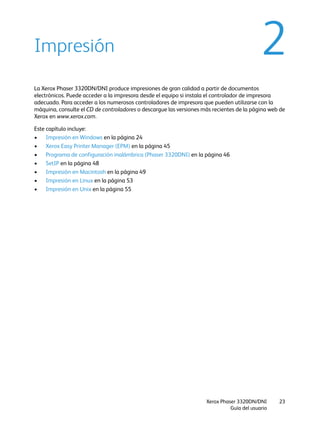 Xerox Phaser 3320DN/DNI
Guía del usuario
23
2Impresión
La Xerox Phaser 3320DN/DNI produce impresiones de gran calidad a partir de documentos
electrónicos. Puede acceder a la impresora desde el equipo si instala el controlador de impresora
adecuado. Para acceder a los numerosos controladores de impresora que pueden utilizarse con la
máquina, consulte el CD de controladores o descargue las versiones más recientes de la página web de
Xerox en www.xerox.com.
Este capítulo incluye:
• Impresión en Windows en la página 24
• Xerox Easy Printer Manager (EPM) en la página 45
• Programa de configuración inalámbrica (Phaser 3320DNI) en la página 46
• SetIP en la página 48
• Impresión en Macintosh en la página 49
• Impresión en Linux en la página 53
• Impresión en Unix en la página 55
 