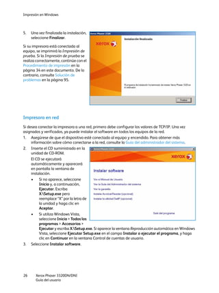 Impresión en Windows
Xerox Phaser 3320DN/DNI
Guía del usuario
26
5. Una vez finalizada la instalación,
seleccione Finalizar.
Si su impresora está conectada al
equipo, se imprimirá la Impresión de
prueba. Si la Impresión de prueba se
realiza correctamente, continúe con el
Procedimiento de impresión en la
página 34 en este documento. De lo
contrario, consulte Solución de
problemas en la página 95.
Impresora en red
Si desea conectar la impresora a una red, primero debe configurar los valores de TCP/IP. Una vez
asignados y verificados, ya puede instalar el software en todos los equipos de la red.
1. Asegúrese de que el dispositivo esté conectado al equipo y encendido. Para obtener más
información sobre cómo conectarse a la red, consulte la Guía del administrador del sistema.
2. Inserte el CD suministrado en la
unidad de CD-ROM.
El CD se ejecutará
automáticamente y aparecerá
en pantalla la ventana de
instalación.
• Si no aparece, seleccione
Inicio y, a continuación,
Ejecutar. Escriba
X:Setup.exe pero
reemplace “X” por la letra de
la unidad y haga clic en
Aceptar.
• Si utiliza Windows Vista,
seleccione Inicio > Todos los
programas > Accesorios >
Ejecutar y escriba X:Setup.exe. Si aparece la ventana Reproducción automática en Windows
Vista, seleccione Ejecutar Setup.exe en el campo Instalar o ejecutar el programa, y haga
clic en Continuar en la ventana Control de cuentas de usuario.
3. Seleccione Instalar software.
 