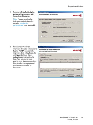 Impresión en Windows
Xerox Phaser 3320DN/DNI
Guía del usuario
27
4. Seleccione Instalación típica
para una impresora en red y
haga clic en Siguiente.
Nota: Para personalizar las
instrucciones de instalación,
consulte Instalación
personalizada en la página 29.
5. Seleccione el Puerto de
impresora deseado. Si selecciona
Puerto TCP/IP, seleccione la
impresora de la lista y haga clic
en Siguiente. Haga clic en
Actualizar para actualizar la
lista. Para seleccionar otro
puerto, vaya al paso siguiente, o
bien siga las instrucciones del
asistente para instalar la
impresora.
 