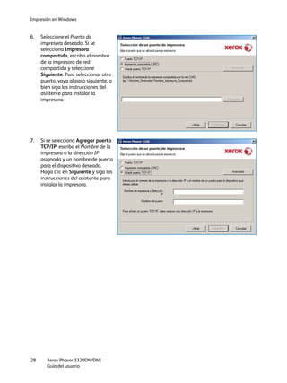 Impresión en Windows
Xerox Phaser 3320DN/DNI
Guía del usuario
28
6. Seleccione el Puerto de
impresora deseado. Si se
selecciona Impresora
compartida, escriba el nombre
de la impresora de red
compartida y seleccione
Siguiente. Para seleccionar otro
puerto, vaya al paso siguiente, o
bien siga las instrucciones del
asistente para instalar la
impresora.
7. Si se selecciona Agregar puerto
TCP/IP, escriba el Nombre de la
impresora o la dirección IP
asignada y un nombre de puerto
para el dispositivo deseado.
Haga clic en Siguiente y siga las
instrucciones del asistente para
instalar la impresora.
 