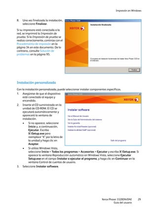 Impresión en Windows
Xerox Phaser 3320DN/DNI
Guía del usuario
29
8. Una vez finalizada la instalación,
seleccione Finalizar.
Si su impresora está conectada a la
red, se imprimirá la Impresión de
prueba. Si la Impresión de prueba se
realiza correctamente, continúe con el
Procedimiento de impresión en la
página 34 en este documento. De lo
contrario, consulte Solución de
problemas en la página 95.
Instalación personalizada
Con la instalación personalizada, puede seleccionar instalar componentes específicos.
1. Asegúrese de que el dispositivo
esté conectado al equipo y
encendido.
2. Inserte el CD suministrado en la
unidad de CD-ROM. El CD se
ejecutará automáticamente y
aparecerá la ventana de
instalación.
• Si no aparece, seleccione
Inicio y, a continuación,
Ejecutar. Escriba
X:Setup.exe pero
reemplace “X” por la letra de
la unidad y haga clic en
Aceptar.
• Si utiliza Windows Vista,
seleccione Inicio > Todos los programas > Accesorios > Ejecutar y escriba X:Setup.exe. Si
aparece la ventana Reproducción automática en Windows Vista, seleccione Ejecutar
Setup.exe en el campo Instalar o ejecutar el programa, y haga clic en Continuar en la
ventana Control de cuentas de usuario.
3. Seleccione Instalar software.
 