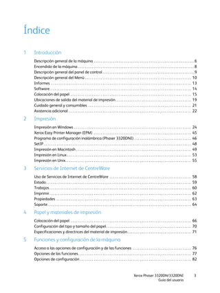 Xerox Phaser 3320DN/3320DNI
Guía del usuario
3
Índice
1 Introducción
Descripción general de la máquina . . . . . . . . . . . . . . . . . . . . . . . . . . . . . . . . . . . . . . . . . . . . . . . . . . . . . . . . .6
Encendido de la máquina . . . . . . . . . . . . . . . . . . . . . . . . . . . . . . . . . . . . . . . . . . . . . . . . . . . . . . . . . . . . . . . . . .8
Descripción general del panel de control . . . . . . . . . . . . . . . . . . . . . . . . . . . . . . . . . . . . . . . . . . . . . . . . . . . .9
Descripción general del Menú . . . . . . . . . . . . . . . . . . . . . . . . . . . . . . . . . . . . . . . . . . . . . . . . . . . . . . . . . . . . 10
Informes . . . . . . . . . . . . . . . . . . . . . . . . . . . . . . . . . . . . . . . . . . . . . . . . . . . . . . . . . . . . . . . . . . . . . . . . . . . . . . . 13
Software. . . . . . . . . . . . . . . . . . . . . . . . . . . . . . . . . . . . . . . . . . . . . . . . . . . . . . . . . . . . . . . . . . . . . . . . . . . . . . . . 14
Colocación del papel . . . . . . . . . . . . . . . . . . . . . . . . . . . . . . . . . . . . . . . . . . . . . . . . . . . . . . . . . . . . . . . . . . . . 15
Ubicaciones de salida del material de impresión. . . . . . . . . . . . . . . . . . . . . . . . . . . . . . . . . . . . . . . . . . . 19
Cuidado general y consumibles . . . . . . . . . . . . . . . . . . . . . . . . . . . . . . . . . . . . . . . . . . . . . . . . . . . . . . . . . . 21
Asistencia adicional . . . . . . . . . . . . . . . . . . . . . . . . . . . . . . . . . . . . . . . . . . . . . . . . . . . . . . . . . . . . . . . . . . . . . 22
2 Impresión
Impresión en Windows . . . . . . . . . . . . . . . . . . . . . . . . . . . . . . . . . . . . . . . . . . . . . . . . . . . . . . . . . . . . . . . . . . 24
Xerox Easy Printer Manager (EPM) . . . . . . . . . . . . . . . . . . . . . . . . . . . . . . . . . . . . . . . . . . . . . . . . . . . . . . . 45
Programa de configuración inalámbrica (Phaser 3320DNI) . . . . . . . . . . . . . . . . . . . . . . . . . . . . . . . . 46
SetIP . . . . . . . . . . . . . . . . . . . . . . . . . . . . . . . . . . . . . . . . . . . . . . . . . . . . . . . . . . . . . . . . . . . . . . . . . . . . . . . . . . . 48
Impresión en Macintosh . . . . . . . . . . . . . . . . . . . . . . . . . . . . . . . . . . . . . . . . . . . . . . . . . . . . . . . . . . . . . . . . . 49
Impresión en Linux . . . . . . . . . . . . . . . . . . . . . . . . . . . . . . . . . . . . . . . . . . . . . . . . . . . . . . . . . . . . . . . . . . . . . . 53
Impresión en Unix. . . . . . . . . . . . . . . . . . . . . . . . . . . . . . . . . . . . . . . . . . . . . . . . . . . . . . . . . . . . . . . . . . . . . . . 55
3 Servicios de Internet de CentreWare
Uso de Servicios de Internet de CentreWare . . . . . . . . . . . . . . . . . . . . . . . . . . . . . . . . . . . . . . . . . . . . . . 58
Estado. . . . . . . . . . . . . . . . . . . . . . . . . . . . . . . . . . . . . . . . . . . . . . . . . . . . . . . . . . . . . . . . . . . . . . . . . . . . . . . . . . 59
Trabajos . . . . . . . . . . . . . . . . . . . . . . . . . . . . . . . . . . . . . . . . . . . . . . . . . . . . . . . . . . . . . . . . . . . . . . . . . . . . . . . . 60
Imprimir . . . . . . . . . . . . . . . . . . . . . . . . . . . . . . . . . . . . . . . . . . . . . . . . . . . . . . . . . . . . . . . . . . . . . . . . . . . . . . . . 62
Propiedades . . . . . . . . . . . . . . . . . . . . . . . . . . . . . . . . . . . . . . . . . . . . . . . . . . . . . . . . . . . . . . . . . . . . . . . . . . . . 63
Soporte. . . . . . . . . . . . . . . . . . . . . . . . . . . . . . . . . . . . . . . . . . . . . . . . . . . . . . . . . . . . . . . . . . . . . . . . . . . . . . . . . 64
4 Papel y materiales de impresión
Colocación del papel . . . . . . . . . . . . . . . . . . . . . . . . . . . . . . . . . . . . . . . . . . . . . . . . . . . . . . . . . . . . . . . . . . . . 66
Configuración del tipo y tamaño del papel. . . . . . . . . . . . . . . . . . . . . . . . . . . . . . . . . . . . . . . . . . . . . . . . 70
Especificaciones y directrices del material de impresión. . . . . . . . . . . . . . . . . . . . . . . . . . . . . . . . . . . . 71
5 Funciones y configuración de la máquina
Acceso a las opciones de configuración y de las funciones . . . . . . . . . . . . . . . . . . . . . . . . . . . . . . . . . 76
Opciones de las funciones. . . . . . . . . . . . . . . . . . . . . . . . . . . . . . . . . . . . . . . . . . . . . . . . . . . . . . . . . . . . . . . . 77
Opciones de configuración. . . . . . . . . . . . . . . . . . . . . . . . . . . . . . . . . . . . . . . . . . . . . . . . . . . . . . . . . . . . . . . 82
 