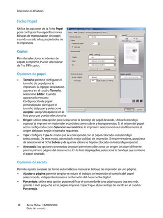 Impresión en Windows
Xerox Phaser 3320DN/DNI
Guía del usuario
38
Ficha Papel
Utilice las opciones de la ficha Papel
para configurar las especificaciones
básicas de manipulación del papel
cuando acceda a las propiedades de
la impresora.
Copias
Permite seleccionar el número de
copias a imprimir. Puede seleccionar
de 1 a 999 copias.
Opciones de papel
• Tamaño: permite configurar el
tamaño de papel para la
impresión. Si el papel deseado no
aparece en el cuadro Tamaño,
seleccione Editar. Cuando
aparezca la ventana
Configuración de papel
personalizado, configure el
tamaño del papel y seleccione
Aceptar. La opción aparece en la
lista para que pueda seleccionarla.
• Origen: utilice esta opción para seleccionar la bandeja de papel deseada. Utilice la bandeja
especial al imprimir en materiales especiales como sobres y transparencias. Si el origen del papel
se ha configurado como Selección automática, la impresora seleccionará automáticamente el
origen del papel según el tamaño requerido.
• Tipo: configure Tipo de modo que se corresponda con el papel colocado en la bandeja
seleccionada. De este modo, obtendrá la mejor calidad de impresión. Si imprime sobres, asegúrese
de seleccionar la ficha Sobres y de que los sobres se hayan colocado en la bandeja especial.
• Avanzado: las opciones avanzadas de papel permiten seleccionar un origen de papel diferente
para la primera página del documento. En la lista desplegable, seleccione la bandeja que contiene
el papel deseado.
Opciones de escala
Permite ajustar a escala de forma automática o manual el trabajo de impresión en una página.
• Ajustar a página: permite ampliar o reducir el trabajo de impresión al tamaño del papel
seleccionado, independientemente del tamaño del documento digital.
• Porcentaje: utilice esta opción para modificar el contenido de una página para que sea más
grande o más pequeña en la página impresa. Especifique el porcentaje de escala en el cuadro
Porcentaje.
 