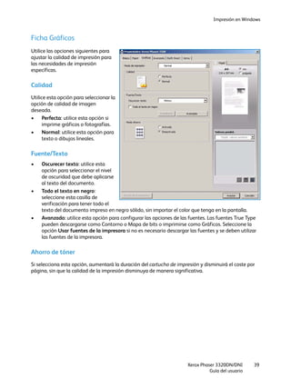 Impresión en Windows
Xerox Phaser 3320DN/DNI
Guía del usuario
39
Ficha Gráficos
Utilice las opciones siguientes para
ajustar la calidad de impresión para
las necesidades de impresión
específicas.
Calidad
Utilice esta opción para seleccionar la
opción de calidad de imagen
deseada.
• Perfecta: utilice esta opción si
imprime gráficos o fotografías.
• Normal: utilice esta opción para
texto o dibujos lineales.
Fuente/Texto
• Oscurecer texto: utilice esta
opción para seleccionar el nivel
de oscuridad que debe aplicarse
al texto del documento.
• Todo el texto en negro:
seleccione esta casilla de
verificación para tener todo el
texto del documento impreso en negro sólido, sin importar el color que tenga en la pantalla.
• Avanzado: utilice esta opción para configurar las opciones de las fuentes. Las fuentes True Type
pueden descargarse como Contorno o Mapa de bits o imprimirse como Gráficos. Seleccione la
opción Usar fuentes de la impresora si no es necesario descargar las fuentes y se deben utilizar
las fuentes de la impresora.
Ahorro de tóner
Si selecciona esta opción, aumentará la duración del cartucho de impresión y disminuirá el coste por
página, sin que la calidad de la impresión disminuya de manera significativa.
 