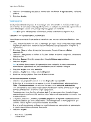 Impresión en Windows
Xerox Phaser 3320DN/DNI
Guía del usuario
42
2. Seleccione la marca de agua que desea eliminar en la lista Marcas de agua actuales y seleccione
Eliminar.
3. Seleccione Aceptar.
Superposición
Una Superposición está compuesto de imágenes y/o texto almacenados en el disco duro del equipo
con un formato de archivo especial que puede imprimirse en cualquier documento. Las superposiciones
suelen utilizarse para sustituir formularios preimpresos y papel con membrete.
Nota: Esta opción está disponible solamente al utilizar el controlador de impresión PCL6.
Creación de una superposición de página nueva
Para utilizar una superposición de página, primero debe crear una que contenga un logotipo u otra
imagen.
1. Cree y abra un documento con texto o una imagen que vaya a utilizar como una superposición de
página nueva. Coloque los elementos exactamente como desea que aparezcan al imprimir la
superposición.
2. Seleccione Editar en la lista desplegable Superposición. Aparecerá la ventana Editar
superposición.
3. Seleccione Crear y escriba un nombre en el cuadro Nombre de archivo. Si es preciso, seleccione la
ruta de destino.
4. Seleccione Guardar. El nombre aparecerá en el cuadro Lista de superposiciones.
5. Seleccione Aceptar.
Nota: El tamaño del documento de superposición debe ser igual al de los documentos que
imprima con la superposición. No cree una superposición con una marca de agua.
6. Seleccione Aceptar en la ficha Avanzado.
7. Seleccione Aceptar en la ventana principal Imprimir.
8. Aparece el mensaje ¿Seguro?. Seleccione Sí para confirmar.
Uso de una superposición de página
1. Seleccione la superposición deseada en la lista desplegable Superposición.
Si el archivo de la superposición no aparece en la lista de superposiciones, seleccione el botón
Editar y Cargar superposición y, a continuación, seleccione el archivo de superposición.
Si ha almacenado el archivo de superposición en una ubicación externa, también puede cargar el
archivo cuando acceda a la ventana Cargar superposición.
Después de seleccionar el archivo, seleccione Abrir. El archivo aparecerá en el cuadro Lista de
superposiciones y estará disponible para imprimirse. Seleccione la superposición en el cuadro Lista
de superposiciones.
2. Si es preciso, seleccione Confirmar página de superposición al imprimir. Si se ha seleccionado
esta casilla, cada vez que envíe un documento a imprimir aparecerá un mensaje pidiendo que
confirme si desea imprimir una superposición en el documento.
Si no se ha seleccionado esta casilla pero se ha seleccionado una superposición, la superposición
se imprime automáticamente con el documento.
3. Seleccione Aceptar.
 