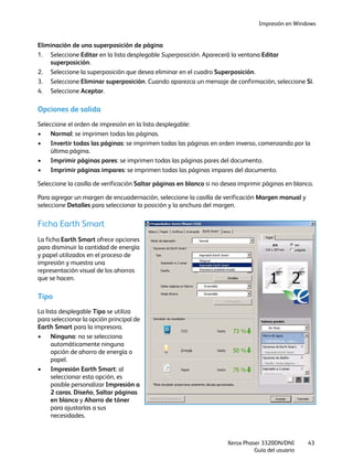 Impresión en Windows
Xerox Phaser 3320DN/DNI
Guía del usuario
43
Eliminación de una superposición de página
1. Seleccione Editar en la lista desplegable Superposición. Aparecerá la ventana Editar
superposición.
2. Seleccione la superposición que desea eliminar en el cuadro Superposición.
3. Seleccione Eliminar superposición. Cuando aparezca un mensaje de confirmación, seleccione Sí.
4. Seleccione Aceptar.
Opciones de salida
Seleccione el orden de impresión en la lista desplegable:
• Normal: se imprimen todas las páginas.
• Invertir todas las páginas: se imprimen todas las páginas en orden inverso, comenzando por la
última página.
• Imprimir páginas pares: se imprimen todas las páginas pares del documento.
• Imprimir páginas impares: se imprimen todas las páginas impares del documento.
Seleccione la casilla de verificación Saltar páginas en blanco si no desea imprimir páginas en blanco.
Para agregar un margen de encuadernación, seleccione la casilla de verificación Margen manual y
seleccione Detalles para seleccionar la posición y la anchura del margen.
Ficha Earth Smart
La ficha Earth Smart ofrece opciones
para disminuir la cantidad de energía
y papel utilizados en el proceso de
impresión y muestra una
representación visual de los ahorros
que se hacen.
Tipo
La lista desplegable Tipo se utiliza
para seleccionar la opción principal de
Earth Smart para la impresora.
• Ninguno: no se selecciona
automáticamente ninguna
opción de ahorro de energía o
papel.
• Impresión Earth Smart: al
seleccionar esta opción, es
posible personalizar Impresión a
2 caras, Diseño, Saltar páginas
en blanco y Ahorro de tóner
para ajustarlas a sus
necesidades.
 